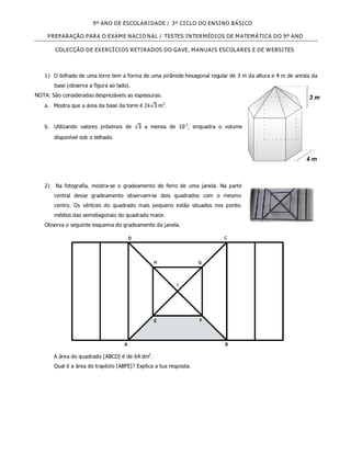 9º ANO DE ESCOLARIDADE / 3º CICLO DO ENSINO BÁSICO

     PREPARAÇÃO PARA O EXAME NACIO NAL / TESTES INTERMÉDIOS DE MATEMÁTICA DO 9º ANO

        COLECÇÃO DE EXERCÍCIOS RETIRADOS DO GAVE, MANUAIS ESCOLARES E DE WEBSITES



   1) O telhado de uma torre tem a forma de uma pirâmide hexagonal regular de 3 m da altura e 4 m de aresta da
       base (observa a figura ao lado).
NOTA: São consideradas desprezáveis as espessuras.
   a. Mostra que a área da base da torre é        m2 .


   b. Utilizando valores próximos de         a menos de 10-2, enquadra o volume
       disponível sob o telhado.




   2) Na fotografia, mostra-se o gradeamento de ferro de uma janela. Na parte
       central desse gradeamento observam-se dois quadrados com o mesmo
       centro. Os vértices do quadrado mais pequeno estão situados nos pont s
                                                                          o
       médios das semidiagonais do quadrado maior.
   Observa o seguinte esquema do gradeamento da janela.




       A área do quadrado [ABCD] é de 64 dm2.
       Qual é a área do trapézio [ABFE]? Explica a tua resposta.
 