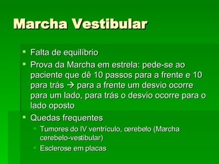 Marcha Vestibular Falta de equilíbrio Prova da Marcha em estrela: pede-se ao paciente que dê 10 passos para a frente e 10 para trás    para a frente um desvio ocorre para um lado, para trás o desvio ocorre para o lado oposto Quedas frequentes Tumores do IV ventrículo, cerebelo (Marcha cerebelo-vestibular) Esclerose em placas 