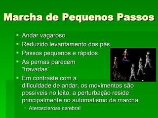 Marcha de Pequenos Passos Andar vagaroso Reduzido levantamento dos pés Passos pequenos e rápidos As pernas parecem  “travadas” Em contraste com a  dificuldade de andar, os movimentos são possíveis no leito, a perturbação reside principalmente no automatismo da marcha Aterosclerose cerebral 