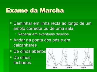 Exame da Marcha Caminhar em linha recta ao longo de um amplo corredor ou de uma sala Reparar em eventuais desvios Andar na ponta dos pés e em calcanhares De olhos abertos De olhos  fechados 