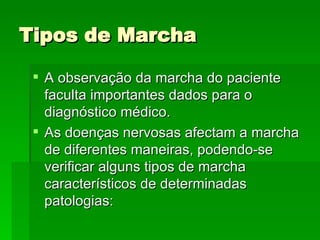 Tipos de Marcha A observação da marcha do paciente faculta importantes dados para o diagnóstico médico.  As doenças nervosas afectam a marcha de diferentes maneiras, podendo-se verificar alguns tipos de marcha característicos de determinadas patologias: 