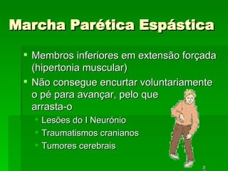 Marcha Parética Espástica Membros inferiores em extensão forçada (hipertonia muscular) Não consegue encurtar voluntariamente o pé para avançar, pelo que  arrasta-o Lesões do I Neurónio Traumatismos cranianos Tumores cerebrais 