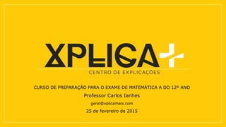 CURSO DE PREPARAÇÃO PARA O EXAME DE MATEMÁTICA A DO 12º ANO
Professor Carlos Ianhes
geral@xplicamais.com
25 de fevereiro de 2015
 