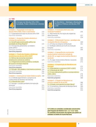 3
HISTÓRIA A 12
©AREALEDITORES
11.º ANO
A Europa nos Séculos XVII e XVIII –
Sociedade, Poder e Dinâmicas Coloniais
MÓDULO
4Unidade 1 – A população na Europa nos
séculos XVII e XVIII: crises e crescimento	110
1.1. A população da Europa nos séculos XVII e XVIII	 111
Exercícios resolvidos	113
Unidade 2 – Europa dos Estados absolutos e
a Europa dos parlamentos	114
2.1. Estratificação social e poder político nas
sociedades de Antigo Regime*	115
2.2. A Europa dos parlamentos: sociedade e
poder político	 120
Exercícios resolvidos	122
Exercícios propostos	125
Unidade 3 – Triunfo dos Estados e dinâmicas
económicas nos séculos XVII e XVIII*	128
3.1. Reforço das economias nacionais e
tentativas de controlo do comércio	129
3.2. A hegemonia económica britânica: condições
de sucesso e arranque industrial	132
Exercícios resolvidos	134
Exercícios propostos	137
3.3. Portugal – dificuldades e crescimento económico	140
Exercícios resolvidos	144
Exercícios propostos	145
Unidade 4 – Construção da modernidade europeia 	148
4.1. O método experimental e o progresso do
conhecimento do Homem e da natureza	 149
4.2. A filosofia das Luzes*	150
4.3. Portugal – o projeto pombalino de inspiração
iluminista	151
Exercícios resolvidos	153
Exercícios propostos	155
O Liberalismo – Ideologia e Revolução,
Modelos e Práticas nos Séculos XVIII
e XIX
MÓDULO
5Unidade 1 – A revolução americana, uma
revolução fundadora	156
1.1. Nascimento de uma nação sob a égide dos
ideais iluministas	 157
Exercícios resolvidos	159
Unidade 2 – A Revolução Francesa – paradigma das
revoluções liberais e burguesas	160
2.1. A França nas vésperas da Revolução	 161
2.2. Da Nação soberana ao triunfo da revolução
burguesa	162
Exercícios resolvidos	166
Unidade 3 – A geografia dos movimentos
revolucionários na primeira metade do
século XIX: as vagas revolucionárias liberais e
nacionais	168
3.1. As vagas revolucionárias liberais e nacionais	 169
Exercícios resolvidos	171
Unidade 4 – A implantação do liberalismo em
Portugal*	172
4.1. Antecedentes e conjuntura (1907 a 1820)	173
4.2. A Revolução de 1820	174
4.3. O novo ordenamento político e socioeconómico
(1834-1851)	176
Exercícios resolvidos	178
Exercícios propostos	180
Unidade 5 – O legado do liberalismo na
primeira metade do século XIX	186
5.1. O Estado como garante da ordem liberal*	187
5.2. O romantismo, expressão da ideologia liberal	 189
Exercícios resolvidos	192
Exercícios propostos	193
O (*) indica os conteúdos considerados estruturantes
pelo Programa de História A 10.º, 11.º e 12.º anos.
Os conteúdos estruturantes são aqueles que podem ser
avaliados no âmbito do Exame Nacional.
 
