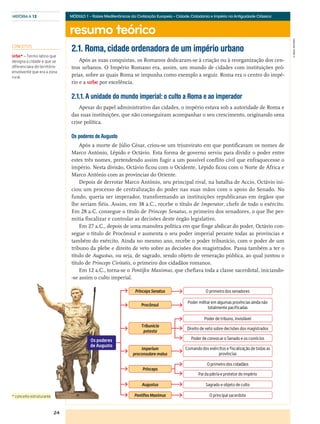 resumo teórico
24
HISTÓRIA A 12
©AREALEDITORES
MÓDULO 1 – Raízes Mediterrânicas da Civilização Europeia – Cidade,Cidadania e Império na Antiguidade Clássica
2.1. Roma, cidade ordenadora de um império urbano
Após as suas conquistas, os Romanos dedicaram-se à criação ou à reorganização dos cen-
tros urbanos. O Império Romano era, assim, um mundo de cidades com instituições pró-
prias, sobre as quais Roma se impunha como exemplo a seguir. Roma era o centro do impé-
rio e a urbe por excelência.
2.1.1. A unidade do mundo imperial: o culto a Roma e ao imperador
Apesar do papel administrativo das cidades, o império estava sob a autoridade de Roma e
das suas instituições, que não conseguiram acompanhar o seu crescimento, originando uma
crise política.
Os poderes de Augusto
Após a morte de Júlio César, criou-se um triunvirato em que pontificavam os nomes de
Marco António, Lépido e Octávio. Esta forma de governo serviu para dividir o poder entre
estes três nomes, pretendendo assim fugir a um possível conflito civil que enfraquecesse o
império. Nesta divisão, Octávio ficou com o Ocidente, Lépido ficou com o Norte de África e
Marco António com as províncias do Oriente.
Depois de derrotar Marco António, seu principal rival, na batalha de Accio, Octávio ini-
ciou um processo de centralização do poder nas suas mãos com o apoio do Senado. No
fundo, queria ser imperador, transformando as instituições republicanas em órgãos que
lhe seriam fiéis. Assim, em 38 a.C., recebe o título de Imperator, chefe de todo o exército.
Em 28 a.C. consegue o título de Princeps Senatus, o primeiro dos senadores, o que lhe per-
mitia fiscalizar e controlar as decisões deste órgão legislativo.
Em 27 a.C., depois de uma manobra política em que finge abdicar do poder, Octávio con-
segue o título de Procônsul e aumenta o seu poder imperial perante todas as províncias e
também do exército. Ainda no mesmo ano, recebe o poder tribunício, com o poder de um
tribuno da plebe e direito de veto sobre as decisões dos magistrados. Passa também a ter o
título de Augustus, ou seja, de sagrado, sendo objeto de veneração pública, ao qual juntou o
título de Princeps Civitatis, o primeiro dos cidadãos romanos.
Em 12 a.C., torna-se o Pontifex Maximus, que chefiava toda a classe sacerdotal, iniciando-
-se assim o culto imperial.
Os poderes
de Augusto
PontifexMaximus O principal sacerdote
Procônsul
Poder militar em algumas províncias ainda não
totalmente pacificadas
Princeps Senatus O primeiro dos senadores
Imperium
proconsulare maius
Comando dos exércitos e fiscalização de todas as
províncias
Augustus Sagrado e objeto de culto
Princeps
O primeiro dos cidadãos
Pai da pátria e protetor do império
Tribunicia
potesta
Poder de tribuno, inviolável
Direito de veto sobre decisões dos magistrados
Poder de convocar o Senado e os comícios
CONCEITOS
Urbe* – Termo latino que
designa a cidade e que se
diferenciava do território
envolvente que era a zona
rural.
* conceito estruturante
 