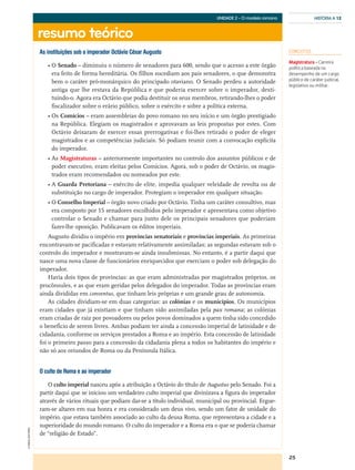 25
resumo teórico
HISTÓRIA A 12
©AREALEDITORES
UNIDADE 2 – O modelo romano
As instituições sob o imperador Octávio César Augusto
• O Senado – diminuiu o número de senadores para 600, sendo que o acesso a este órgão
era feito de forma hereditária. Os filhos sucediam aos pais senadores, o que demonstra
bem o caráter pró-monárquico do principado otaviano. O Senado perdeu a autoridade
antiga que lhe restava da República e que poderia exercer sobre o imperador, desti-
tuindo-o. Agora era Octávio que podia destituir os seus membros, retirando-lhes o poder
fiscalizador sobre o erário público, sobre o exército e sobre a política externa.
• Os Comícios – eram assembleias do povo romano no seu início e um órgão prestigiado
na República. Elegiam os magistrados e aprovavam as leis propostas por estes. Com
Octávio deixaram de exercer essas prerrogativas e foi-lhes retirado o poder de eleger
magistrados e as competências judiciais. Só podiam reunir com a convocação explícita
do imperador.
• As Magistraturas – anteriormente importantes no controlo dos assuntos públicos e de
poder executivo, eram eleitas pelos Comícios. Agora, sob o poder de Octávio, os magis-
trados eram recomendados ou nomeados por este.
• A Guarda Pretoriana – exército de elite, impedia qualquer veleidade de revolta ou de
substituição no cargo de imperador. Protegiam o imperador em qualquer situação.
• O Conselho Imperial – órgão novo criado por Octávio. Tinha um caráter consultivo, mas
era composto por 15 senadores escolhidos pelo imperador e apresentava como objetivo
controlar o Senado e chamar para junto dele os principais senadores que poderiam
fazer-lhe oposição. Publicavam os éditos imperiais.
Augusto dividiu o império em províncias senatoriais e províncias imperiais. As primeiras
encontravam-se pacificadas e estavam relativamente assimiladas; as segundas estavam sob o
controlo do imperador e mostravam-se ainda insubmissas. No entanto, é a partir daqui que
nasce uma nova classe de funcionários enriquecidos que exerciam o poder sob delegação do
imperador.
Havia dois tipos de províncias: as que eram administradas por magistrados próprios, os
procônsules, e as que eram geridas pelos delegados do imperador. Todas as províncias eram
ainda divididas em conventus, que tinham leis próprias e um grande grau de autonomia.
As cidades dividiam-se em duas categorias: as colónias e os municípios. Os municípios
eram cidades que já existiam e que tinham sido assimiladas pela pax romana; as colónias
eram criadas de raiz por povoadores ou pelos povos dominados a quem tinha sido concedido
o benefício de serem livres. Ambas podiam ter ainda a concessão imperial de latinidade e de
cidadania, conforme os serviços prestados a Roma e ao império. Esta concessão de latinidade
foi o primeiro passo para a concessão da cidadania plena a todos os habitantes do império e
não só aos oriundos de Roma ou da Península Itálica.
O culto de Roma e ao imperador
O culto imperial nasceu após a atribuição a Octávio do título de Augustus pelo Senado. Foi a
partir daqui que se iniciou um verdadeiro culto imperial que divinizava a figura do imperador
através de vários rituais que podiam dar-se a título individual, municipal ou provincial. Ergue-
ram-se altares em sua honra e era considerado um deus vivo, sendo um fator de unidade do
império, que estava também associado ao culto da deusa Roma, que representava a cidade e a
superioridade do mundo romano. O culto do imperador e a Roma era o que se poderia chamar
de “religião de Estado”.
CONCEITOS
Magistratura – Carreira
política baseada no
desempenho de um cargo
público de caráter judicial,
legislativo ou militar.
 