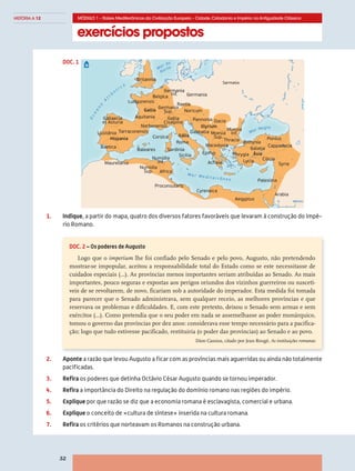 exercícios propostos
MÓDULO 1 – Raízes Mediterrânicas da Civilização Europeia – Cidade,Cidadania e Império na Antiguidade Clássica
32
HISTÓRIA A 12
©AREALEDITORES
1.	Indique, a partir do mapa, quatro dos diversos fatores favoráveis que levaram à construção do Impé-
rio Romano.
O
cea
n
o
A
t l â
n
t i c o
M a r M e d i t e r r â n e o
Mar Negro
Mar do
Norte
Britannia
Germania
Inf. Germania
Sarmatia
Belgica
Ludgunensis
Aquitania
Tarraconensis
Gallaecia
et Asturia
Lusitânia
Baetica
Mauretania
Numídia
Sup.
Baleares
Corsica
Sardinia
Sicilia
Numídia
Inf.
Africa
Proconsularis
Cyrenaica
Aegyptus
Arabia
Palestina
Syria
Cappadocia
Cilicia
Pontus
Galatia
Phrygia
Lycia
BithyniaThracia
Moesia
Inf.Moesia
Sup.
Macedonia
Dalmatia
Roma
Noricum
Raetia
Gallia
Cisalpina
Germania
Sup.
Narbonensis
Pannonia
Epirus
Achaia
Dacia
Ásia
Itália
Gallia
Illyrium
Hispania
400 km0
DOC. 2 – Os poderes de Augusto
Logo que o imperium lhe foi confiado pelo Senado e pelo povo, Augusto, não pretendendo
mostrar-se impopular, aceitou a responsabilidade total do Estado como se este necessitasse de
cuidados especiais (…). As províncias menos importantes seriam atribuídas ao Senado. As mais
importantes, pouco seguras e expostas aos perigos oriundos dos vizinhos guerreiros ou suscetí-
veis de se revoltarem, de novo, ficariam sob a autoridade do imperador. Esta medida foi tomada
para parecer que o Senado administrava, sem qualquer receio, as melhores províncias e que
reservava os problemas e dificuldades. E, com este pretexto, deixou o Senado sem armas e sem
exércitos (…). Como pretendia que o seu poder em nada se assemelhasse ao poder monárquico,
tomou o governo das províncias por dez anos: considerava esse tempo necessário para a pacifica-
ção; logo que tudo estivesse pacificado, restituiria (o poder das províncias) ao Senado e ao povo.
Dion Cassius, citado por Jean Rougé, As instituições romanas
2.	Aponte a razão que levou Augusto a ficar com as províncias mais aguerridas ou ainda não totalmente
pacificadas.
3.	Refira os poderes que detinha Octávio César Augusto quando se tornou imperador.
4.	Refira a importância do Direito na regulação do domínio romano nas regiões do império.
5.	Explique por que razão se diz que a economia romana é esclavagista, comercial e urbana.
6.	Explique o conceito de «cultura de síntese» inserida na cultura romana.
7.	Refira os critérios que norteavam os Romanos na construção urbana.
DOC. 1
 