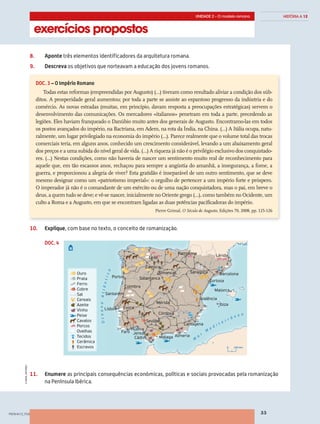 exercícios propostos
UNIDADE 2 – O modelo romano
33
HISTÓRIA A 12
©AREALEDITORES
8.	Aponte três elementos identificadores da arquitetura romana.
9.	Descreva os objetivos que norteavam a educação dos jovens romanos.
10.	Infira, a partir do documento 3, o conceito de romanização.
10.	Explique, com base no texto, o conceito de romanização.
11.	Enumere as principais consequências económicas, políticas e sociais provocadas pela romanização
na Península Ibérica.
DOC. 3 – O Império Romano
Todas estas reformas (empreendidas por Augusto) (…) tiveram como resultado aliviar a condição dos súb-
ditos. A prosperidade geral aumentou; por toda a parte se assiste ao espantoso progresso da indústria e do
comércio. As novas estradas (muitas, em princípio, davam resposta a preocupações estratégicas) servem o
desenvolvimento das comunicações. Os mercadores «italianos» penetram em toda a parte, precedendo as
legiões. Eles haviam franqueado o Danúbio muito antes dos generais de Augusto. Encontramo-las em todos
os postos avançados do império, na Bactriana, em Adem, na rota da Índia, na China. (…) A Itália ocupa, natu-
ralmente, um lugar privilegiado na economia do império (…). Parece realmente que o volume total das trocas
comerciais teria, em alguns anos, conhecido um crescimento considerável, levando a um abaixamento geral
dos preços e a uma subida do nível geral de vida. (…) A riqueza já não é o privilégio exclusivo dos conquistado-
res. (…) Nestas condições, como não haveria de nascer um sentimento muito real de reconhecimento para
aquele que, em tão escassos anos, rechaçou para sempre a angústia do amanhã, a insegurança, a fome, a
guerra, e proporcionou a alegria de viver? Esta gratidão é inseparável de um outro sentimento, que se deve
mesmo designar como um «patriotismo imperial»: o orgulho de pertencer a um império forte e próspero.
O imperador já não é o comandante de um exército ou de uma nação conquistadora, mas o pai, em breve o
deus, a quem tudo se deve; e vê-se nascer, inicialmente no Oriente grego (…), como também no Ocidente, um
culto a Roma e a Augusto, em que se encontram ligadas as duas potências pacificadoras do império.
Pierre Grimal, O Século de Augusto, Edições 70, 2008, pp. 125-126
DOC. 4
PENHA12_F03
Ouro
Prata
Ferro
Cobre
Sal
Cereais
Azeite
Vinho
Peixe
Cavalos
Porcos
Ovelhas
Tecidos
Cerâmica
Escravos
Leão
Pamplona
Simancas
Zamora
Porto Salamanca
Coimbra
Santarém
Lisboa Évora
Faro
Huelva
Sevilha
Mérida
Córdova
Jerez
MálagaCádis Almeria
Cartagena
Valência
Saragoça
Tortosa
Lérida
Barcelona
Maiorca
Ibiza
0 100 km
OceanoAtlântico
M
a
r
M
e d i t e r r â n e o
 
