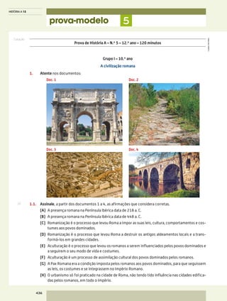 Cotação
©AREALEDITORES
436
HISTÓRIA A 12
prova-modelo 5
1.1.	Assinale, a partir dos documentos 1 a 4, as afirmações que considera corretas.
	 (A)	 A presença romana na Península Ibérica data de 218 a. C.
	 (B)	 A presença romana na Península Ibérica data de 448 a. C.
	 (C)	Romanização é o processo que levou Roma a impor as suas leis, cultura, comportamentos e cos-
tumes aos povos dominados.
	 (D)	Romanização é o processo que levou Roma a destruir os antigos aldeamentos locais e a trans-
formá-los em grandes cidades.
	 (E)	Aculturação é o processo que levou os romanos a serem influenciados pelos povos dominados e
a seguirem o seu modo de vida e costumes.
	 (F)	 Aculturação é um processo de assimilação cultural dos povos dominados pelos romanos.
	 (G)	A Pax Romana era a condição imposta pelos romanos aos povos dominados, para que seguissem
as leis, os costumes e se integrassem no Império Romano.
	 (H)	O urbanismo só foi praticado na cidade de Roma, não tendo tido influência nas cidades edifica-
das pelos romanos, em todo o Império.
Grupo I – 10.º ano
A civilização romana
1.	 Atente nos documentos:
Prova de História A – N.º 5 – 12.º ano – 120 minutos
Doc. 1
Doc. 3
Doc. 2
Doc. 4
10
 