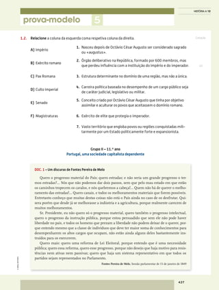 Cotação
prova-modelo
©AREALEDITORES
437
HISTÓRIA A 12
5
1.2.	Relacione a coluna da esquerda coma respetiva coluna da direita.
A)	Império
1.	Nasceu depois de Octávio César Augusto ser considerado sagrado
ou «augustus».
B)	 Exército romano
2.	Órgão deliberativo na República, formado por 600 membros, mas
que perdeu influência com a instituição do Império e do imperador.
C)	 Pax Romana 3.	Estrutura determinante no domínio de uma região, mas não a única.
D)	Culto Imperial
4.	Carreira política baseada no desempenho de um cargo público seja
de caráter judicial, legislativo ou militar.
E)	Senado
5.	 Conceito criado por Octávio César Augusto que tinha por objetivo
assimilar e aculturar os povos que aceitassem o domínio romano.
F)	Magistraturas 6.	 Exército de elite que protegia o imperador.
7.	Vasto território que engloba povos ou regiões conquistadas mili-
tarmente por um Estado politicamente forte e expansionista.
Grupo II – 11.º ano
Portugal, uma sociedade capitalista dependente
DOC. 1 – Um discurso de Fontes Pereira de Melo
Quero o progresso material do País; quero estradas; e não seria um grande progresso o ter-
mos estradas?… Nós que não podemos dar dois passos, sem que pelo mau estado em que estão
os caminhos tropecem os cavalos, e nós quebremos a cabeça!… Quem não há de querer o melho-
ramento das estradas!… Quero canais, e todos os melhoramentos materiais que forem possíveis.
Entretanto conheço que muitas destas coisas não está o País ainda no caso de os desfrutar. Qui-
sera porém que desde já se melhorasse a indústria e a agricultura, porque realmente carecem de
muitos melhoramentos.
Sr. Presidente, eu não quero só o progresso material, quero também o progresso intelectual,
quero o progresso da instrução pública, porque estou persuadido que sem ele não pode haver
liberdade no país, e todos os homens que prezam a liberdade não podem deixar de o querer, por-
que entendo mesmo que a classe de indivíduos que deve ter maior soma de conhecimentos para
desempenharem os altos cargos que ocupam, não estão ainda alguns deles bastantemente ins-
truídos para os exercerem.
Quero mais: quero uma reforma de Lei Eleitoral, porque entendo que é uma necessidade
pública; quero essa reforma, quero esse progresso, porque não desejo que haja motivo para resis-
tências nem ativas nem passivas; quero que haja um sistema representativo em que todos os
partidos sejam representados no Parlamento.
Fontes Pereira de Melo, Sessão parlamentar de 15 de janeiro de 1849
10
 