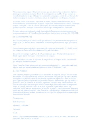 Não cometeu crime algum o Réu, tendo em vista que não desenvolveu os elementos objetivos
do tipo pois em nenhum momento deixou de pagar a pensão de seu filho. O que ocorrerá na
verdade, Excelência, foi que o Réu por não ter condições de pagar a pensão de seu filho em dias
muitas vezes pagava em atraso,mas nunca deixou de cumprir com sua obrigação alimentar.
Da mesma forma, além de nunca ter deixado de honrar com seu compromisso como pai, se
assim não fizesse, teria como forma de provar a atipicidade normativa de sua conduta à presença
de justa causa,pois é claro no caso em apreço que o Réu não tem condições de arcar com a
pensão de seu filho, tendo em vista que vem passando por sérios problemas financeiros.
Portanto, após comprovada a atipicidade da conduta do Réu pelas provas e depoimentos nos
próprios autos é dever de Vossa Excelência absolver o réu com fulcro no artigo 386, III do CPP.
III- SUBSDIARIAMENTE
Em caso de condenação se faz necessário que dizer que o Réu preenche todos os requisitos do
artigo 59 do CP,portanto deverá ser imputada ao mesmo a pena no mínimo legal, qual seja 01
ano.
Acerca das agravantes não deverá ser reconhecida a agravante do artigo 61, II, e do CP,tendo
em vista que se for reconhecida prejudicara o Réu pelo bis in idem.
De acordo com o artigo 33, § 2º , c, do CP , considerando que o Réu é primário deverá ser
fixado regime inicial aberto para o cumprimento de sua pena.
Como preenche o Réu todos os requisitos do artigo 44 do CP, sua pena deverá ser substituída
por uma pena restritiva de direitos
Caso, Vossa Excelência, não entenda pela tese supra é direito do Réu a suspensão condicional
da pena posto que preenche todos os requisitos do artigo 77 do Código Penal.
IV- DOS PEDIDOS
Ante o exposto, requer seja absolvido o Réu nos moldes do artigo386, III do CPP,caso assim
não entenda Vossa Excelência, seja anulado o processo abi initio para que seja feito a proposta
de suspensão do processo, se assim não entender,seja anulado o processo a partir da citação
para a apresentação de resposta a acusação,se não for esse o entendimento, que seja anulado o
processo a partir da audiência de instrução, julgamento e debates orais, subsidiariamente em
caso de condenação, seja fixado pena base no mínimo legal, não seja reconhecida a agravante
do 61, II, e do CP,tendo em vista o bis in idem, seja fixado regime inicial aberto, seja
substituída a pena por uma pena restritiva de direitos, ou ainda, a concessão do susis. Outrossim
requer não seja arbitrado qualquer valor em relação a indenização por danos causados,em face
de ausência de prejuízos a vitima e condições do Réu e, por fim, seja garantido o direito ao Réu
de recorrer em liberdade.
Nestes termos,
Pede deferimento.
Planaltina, 22/06/2009
Advogado
OAB/___
EXCELENTISSIMO SENHOR DOUTOR JUIZ DE DIREITO DA 9º VARA CRIMINAL DA
COMARCA DE PLANALTINA-DF.
 