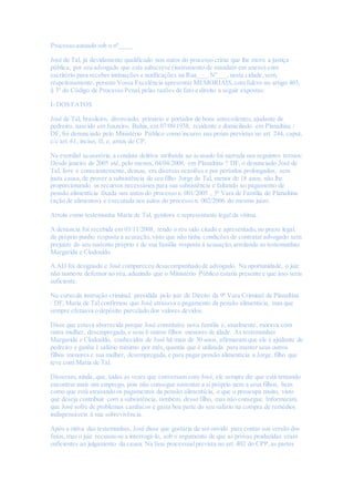 Processo autuado sob o nº____
José de Tal, já devidamente qualificado nos autos do processo crime que lhe move a justiça
pública, por seu advogado que esta subscreve (instrumento de mandato em anexo) com
escritório para receber intimações e notificações na Rua___,Nº___,nesta cidade,vem,
respeitosamente, perante Vossa Excelência apresentar MEMORIAIS,com fulcro no artigo 403,
§ 3º do Código de Processo Penal,pelas razões de fato e direito a seguir expostas:
I- DOS FATOS
José de Tal, brasileiro, divorciado, primário e portador de bons antecedentes,ajudante de
pedreiro, nascido em Juazeiro, Bahia, em 07/09/1938, residente e domiciliado em Planaltina /
DF, foi denunciado pelo Ministério Público como incurso nas penas previstas no art. 244, caput,
c/c art. 61, inciso, II, e, amos do CP.
Na exordial acusatória,a conduta delitiva atribuída ao acusado foi narrada nos seguintes termos:
Desde janeiro de 2005 até, pelo menos, 04/04/2008, em Planaltina ? DF, o denunciado José de
Tal, livre e conscientemente, deixou, em diversas ocasiões e por períodos prolongados, sem
justa causa,de prover a subsistência de seu filho Jorge de Tal, menor de 18 anos, não lhe
proporcionando os recursos necessários para sua subsistência e faltando ao pagamento de
pensão alimentícia fixada nos autos do processo n. 001/2005 , 5ª Vara de Família de Planaltina
(ação de alimentos) e executada nos autos do processo n. 002/2006 do mesmo juízo.
Arrola como testemunha Maria de Tal, genitora e representante legal da vítima.
A denúncia foi recebida em 03/11/2008, tendo o réu sido citado e apresentado,no prazo legal,
de próprio punho resposta a acusação, visto que não tinha condições de contratar advogado sem
prejuízo do seu sustento próprio e de sua família resposta à acusação,arrolando as testemunhas
Margarida e Clodoaldo.
A AIJ foi designada e José compareceu desacompanhado de advogado. Na oportunidade, o juiz
não nomeou defensor ao réu, aduzindo que o Ministério Público estaria presente e que isso seria
suficiente.
No curso da instrução criminal, presidida pelo juiz de Direito da 9ª Vara Criminal de Planaltina
/ DF, Maria de Tal confirmou que José atrasava o pagamento da pensão alimentícia, mas que
sempre efetuava o depósito parcelado dos valores devidos.
Disse que estava aborrecida porque José constituíra nova família e, atualmente, morava com
outra mulher, desempregada,e seus 6 outros filhos menores de idade. As testemunhas
Margarida e Clodoaldo, conhecidos de José há mais de 30 anos, afirmaram que ele é ajudante de
pedreiro e ganha 1 salário mínimo por mês, quantia que é utilizada para manter seus outros
filhos menores e sua mulher, desempregada,e para pagar pensão alimentícia a Jorge, filho que
teve com Maria de Tal.
Disseram, ainda, que, todas as vezes que conversam com José, ele sempre diz que está tentando
encontrar mais um emprego, pois não consegue sustentar a si próprio nem a seus filhos, bem
como que está atrasando os pagamentos da pensão alimentícia, o que o preocupa muito, visto
que deseja contribuir com a subsistência, também, desse filho, mas não consegue. Informaram
que José sofre de problemas cardíacos e gasta boa parte do seu salário na compra de remédios
indispensáveis à sua sobrevivência.
Após a oitiva das testemunhas, José disse que gostaria de ser ouvido para contar sua versão dos
fatos, mas o juiz recusou-se a interrogá-lo, sob o argumento de que as provas produzidas eram
suficientes ao julgamento da causa. Na fase processualprevista no art. 402 do CPP,as partes
 