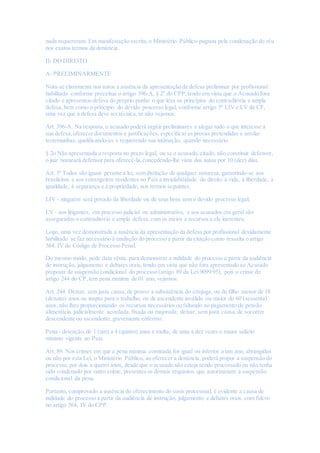 nada requereram. Em manifestação escrita,o Ministério Público pugnou pela condenação do réu
nos exatos termos da denúncia.
II- DO DIREITO
A- PRELIMINARMENTE
Nota-se claramente nos autos a ausência da apresentação da defesa preliminar por profissional
habilitado conforme preceitua o artigo 396-A, § 2º do CPP,tendo em vista que o Acusado fora
citado e apresentou defesa do próprio punho o que lesa os princípios do contraditória e ampla
defesa,bem como o principio do devido processo legal, conforme artigo 5º LIV e LV da CF,
uma vez que a defesa deve ser técnica,se não vejamos:
Art. 396-A. Na resposta,o acusado poderá argüir preliminares e alegar tudo o que interesse à
sua defesa,oferecer documentos e justificações, especificar as provas pretendidas e arrolar
testemunhas, qualificando-as e requerendo sua intimação, quando necessário.
§ 2o Não apresentada a resposta no prazo legal, ou se o acusado, citado, não constituir defensor,
o juiz nomeará defensor para oferecê-la,concedendo-lhe vista dos autos por 10 (dez) dias.
Art. 5º Todos são iguais perante a lei, sem distinção de qualquer natureza, garantindo-se aos
brasileiros e aos estrangeiros residentes no País a inviolabilidade do direito à vida, à liberdade, à
igualdade, à segurança e à propriedade, nos termos seguintes:
LIV - ninguém será privado da liberdade ou de seus bens sem o devido processo legal;
LV - aos litigantes, em processo judicial ou administrativo, e aos acusados em geral são
assegurados o contraditório e ampla defesa,com os meios e recursos a ela inerentes;
Logo, uma vez demonstrada a ausência da apresentação da defesa por profissional devidamente
habilitado se faz necessário à anulação do processo a partir da citação como ressalta o artigo
564, IV do Código de Processo Penal.
Do mesmo modo, pede data vênia, para demonstrar a nulidade do processo a partir da audiência
de instrução, julgamento e debates orais, tendo em vista que não fora apresentado ao Acusado
proposta de suspensão condicional do processo (artigo 89 da Lei 9099/95), pois o crime do
artigo 244 do CP,tem pena mínima de 01 ano, vejamos:
Art. 244. Deixar, sem justa causa,de prover a subsistência do cônjuge, ou de filho menor de 18
(dezoito) anos ou inapto para o trabalho, ou de ascendente inválido ou maior de 60 (sessenta)
anos, não lhes proporcionando os recursos necessários ou faltando ao pagamento de pensão
alimentícia judicialmente acordada, fixada ou majorada; deixar, sem justa causa,de socorrer
descendente ou ascendente,gravemente enfermo:
Pena - detenção,de 1 (um) a 4 (quatro) anos e multa, de uma a dez vezes o maior salário
mínimo vigente no País.
Art. 89. Nos crimes em que a pena mínima cominada for igual ou inferior a um ano, abrangidas
ou não por esta Lei, o Ministério Público, ao oferecer a denúncia, poderá propor a suspensão do
processo, por dois a quatro anos, desde que o acusado não esteja sendo processado ou não tenha
sido condenado por outro crime, presentes os demais requisitos que autorizariam a suspensão
condicional da pena.
Portanto, comprovado a ausência do oferecimento do susis processual, é evidente a causa de
nulidade do processo a partir da audiência de instrução, julgamento e debates orais, com fulcro
no artigo 564, IV do CPP.
 