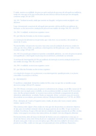 E ainda, mostra-se a nulidade do processo pela ausência da presença de advogado na audiência,
tendo em vista que se faz necessário além da auto defesa a defesa técnica por um advogado,
conforme artigo 261 do CPP:
Art. 261. Nenhum acusado, ainda que ausente ou foragido, será processado ou julgado sem
defensor.
Logo, demonstrado a ausência de advogado para garantir a defesa do Réu na audiência de
instrução, se faz necessário a anulação do processo nos moldes do artigo 564, III, c do CPP.
Art. 564. A nulidade ocorrerá nos seguintes casos:
III - por falta das fórmulas ou dos termos seguintes:
c) a nomeação de defensor ao réu presente,que o não tiver, ou ao ausente,e de curador ao
menor de 21 anos;
Na mesma linha está presente nos autos mais uma causa de anulação do processo, tendo em
vista que não fora colhido na audiência o interrogatório do Réu pelo juiz a quo. Sobre o tema
ressalta o artigo 185 do CPP.
Art. 185. O acusado que comparecer perante a autoridade judiciária, no curso do processo penal,
será qualificado e interrogado na presença de seu defensor, constituído ou nomeado.
A ausência de interrogatório do Réu na audiência de instrução acarreta anulação do processo
nos moldes do artigo 564, III, e do CPP.
Art. 564. A nulidade ocorrerá nos seguintes casos:
III - por falta das fórmulas ou dos termos seguintes:
e) a citação do réu para ver-se processar,o seu interrogatório, quando presente, e os prazos
concedidos à acusação e à defesa;
II – DO MERITO
É manifesta a atipicidade formal da conduta do Réu, uma vez que não se amolda ao que
descreve o artigo 244 do CP,vejamos:
Art. 244. Deixar, sem justa causa,de prover a subsistência do cônjuge, ou de filho menor de 18
(dezoito) anos ou inapto para o trabalho, ou de ascendente inválido ou maior de 60 (sessenta)
anos, não lhes proporcionando os recursos necessários ou faltando ao pagamento de pensão
alimentícia judicialmente acordada, fixada ou majorada; deixar, sem justa causa,de socorrer
descendente ou ascendente,gravemente enfermo: (Redação dada pela Lei nº 10.741, de 2003)
Pena - detenção,de 1 (um) a 4 (quatro) anos e multa, de uma a dez vezes o maior salário
mínimo vigente no País.
Não cometeu crime algum o Réu, tendo em vista que não desenvolveu os elementos objetivos
do tipo pois em nenhum momento deixou de pagar a pensão de seu filho. O que ocorrerá na
verdade, Excelência, foi que o Réu por não ter condições de pagar a pensão de seu filho em dias
muitas vezes pagava em atraso,mas nunca deixou de cumprir com sua obrigação alimentar.
Da mesma forma, além de nunca ter deixado de honrar com seu compromisso como pai, se
assim não fizesse, teria como forma de provar a atipicidade normativa de sua conduta à presença
de justa causa,pois é claro no caso em apreço que o Réu não tem condições de arcar com a
pensão de seu filho, tendo em vista que vem passando por sérios problemas financeiros.
 