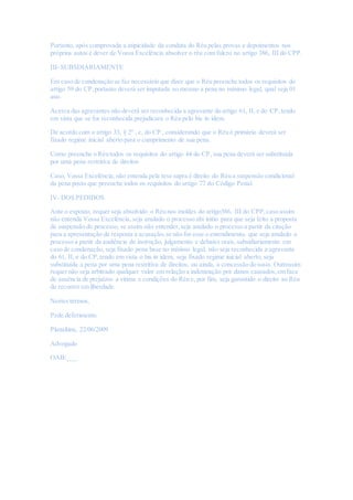 Portanto, após comprovada a atipicidade da conduta do Réu pelas provas e depoimentos nos
próprios autos é dever de Vossa Excelência absolver o réu com fulcro no artigo 386, III do CPP.
III- SUBSDIARIAMENTE
Em caso de condenação se faz necessário que dizer que o Réu preenche todos os requisitos do
artigo 59 do CP,portanto deverá ser imputada ao mesmo a pena no mínimo legal, qual seja 01
ano.
Acerca das agravantes não deverá ser reconhecida a agravante do artigo 61, II, e do CP,tendo
em vista que se for reconhecida prejudicara o Réu pelo bis in idem.
De acordo com o artigo 33, § 2º , c, do CP , considerando que o Réu é primário deverá ser
fixado regime inicial aberto para o cumprimento de sua pena.
Como preenche o Réu todos os requisitos do artigo 44 do CP, sua pena deverá ser substituída
por uma pena restritiva de direitos
Caso, Vossa Excelência, não entenda pela tese supra é direito do Réu a suspensão condicional
da pena posto que preenche todos os requisitos do artigo 77 do Código Penal.
IV- DOS PEDIDOS
Ante o exposto, requer seja absolvido o Réu nos moldes do artigo386, III do CPP,caso assim
não entenda Vossa Excelência, seja anulado o processo abi initio para que seja feito a proposta
de suspensão do processo, se assim não entender,seja anulado o processo a partir da citação
para a apresentação de resposta a acusação,se não for esse o entendimento, que seja anulado o
processo a partir da audiência de instrução, julgamento e debates orais, subsidiariamente em
caso de condenação, seja fixado pena base no mínimo legal, não seja reconhecida a agravante
do 61, II, e do CP,tendo em vista o bis in idem, seja fixado regime inicial aberto, seja
substituída a pena por uma pena restritiva de direitos, ou ainda, a concessão do susis. Outrossim
requer não seja arbitrado qualquer valor em relação a indenização por danos causados,em face
de ausência de prejuízos a vitima e condições do Réu e, por fim, seja garantido o direito ao Réu
de recorrer em liberdade.
Nestes termos,
Pede deferimento.
Planaltina, 22/06/2009
Advogado
OAB/___
 