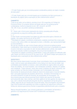 < O valor fixado pelo juiz na sentença penal condenatória poderá ser objeto imediato
de execução?
< O valor fixado pelo juiz criminal impede que os herdeiros de Almir promovam a
liquidação do julgado para a apuração do dano efetivamente sofrido?
GABARITO:
Trata-se de ação civil ex-delicto, prevista no art. 63 e seguintes do Código de
Processo Penal. O montante deverá ser fixado pelo juiz na sentença penal
condenatória, conforme disposto no art. 387, inciso IV, do CPP:
“Art. 387. O juiz, ao proferir sentença condenatória:
(…)
IV – fixará valor mínimo para reparação dos danos causados pela infração,
considerando os prejuízos sofridos pelo ofendido;”
(…).”
O valor fixado somente poderá ser objeto da ação executória após o trânsito em
julgado, nos exatos termos do art. 63 do CPP:
“Transitada em julgado a sentença condenatória, poderão promover-lhe a execução,
no juízo cível, para o efeito da reparação do dano, o ofendido, seu representante legal
ou seus herdeiros.”
No que diz respeito ao valor mínimo fixado pelo juiz criminal na sentença penal
condenatória, nada obsta que os herdeiros de Almir promovam a liquidação do julgado
no juízo cível para a apuração do valor do dano efetivamente sofrido, nos exatos
termos do preceito contido no parágrafo único do já mencionado art. 63:
“Transitada em julgado a sentença condenatória, a execução poderá ser efetuada pelo
valor fixado nos termos do inciso IV do caput do art. 387 deste Código sem prejuízo da
liquidação para a apuração do dano efetivamente sofrido.”
QUESTÃO 2
Na zona rural de determinado município, foram encontrados vinte e sete trabalhadores
rurais, entre os quais seis adolescentes e uma criança com dez anos de idade, que,
contratados para trabalhar na lavoura, eram submetidos ao regime diário de quinze
horas de trabalho, em local insalubre, sem instalações sanitárias, alojados em galpão
sem ventilação. Todos estavam, havia três meses, proibidos de deixar a fazenda, sob
grave ameaça, em face de dívidas contraídas com o arrendatário das terras,
decorrentes do deslocamento de cidade do interior do estado para o local de trabalho,
bem como pela aquisição de produtos alimentícios, remédios e ferramentas no
armazém existente na sede da fazenda, de propriedade do empregador. Os
documentos pessoais dessas pessoas foram retidos pelo gerente da fazenda,
permanecendo elas, todo o tempo, sob forte vigilância de seis agentes de segurança,
que, sem o devido licenciamento de porte de arma, ostentavam armas de grosso
calibre, algumas de uso restrito das Forças Armadas. Dois empregados que tentaram
fugir foram brutalmente agredidos por todos os agentes de segurança e sofreram
lesões de natureza gravíssima, ficando incapacitados definitivamente para o trabalho.
Nessa situação hipotética, que crime(s) praticaram o arrendatário da fazenda, o
gerente e os seguranças do imóvel rural? Fundamente sua resposta.
GABARITO:
 