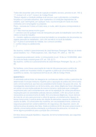 Todos irão responder pelo crime de sujeição a trabalho escravo, previsto no art. 149, §
1.º, incisos I e II, e § 2.º, inciso I, do Código Penal.
“Reduzir alguém a condição análoga à de escravo, quer submetendo-o a trabalhos
forçados ou a jornada exaustiva, quer sujeitando-o a condições degradantes de
trabalho, quer restringindo, por qualquer meio, sua locomoção em razão de dívida
contraída com o empregador ou preposto.
Pena – reclusão de 2 (dois) a 8 (oito) anos, e multa, além da pena correspondente à
violência.
§ 1.º Nas mesmas penas incorre quem:
I – cerceia o uso de qualquer meio de transporte por parte do trabalhador com o fim de
retê-lo no local de trabalho;
II – mantém vigilância ostensiva no local de trabalho ou se apodera de documentos ou
objetos pessoais do trabalhador, com o fim de retê-lo no local de trabalho.
§ 2.º A pena é aumentada de metade, se o crime é cometido:
I – contra criança ou adolescente;
(…)”
Na doutrina, conferir o posicionamento de José Henrique Pierangeli. Manual de direito
penal brasileiro. V.2 – Parte especial. 2 ed., São Paulo: RT, 2007, p. 156-161.
Os seguranças praticaram, ainda, o crime previsto no art. 16 da Lei 10.826/2006, além
do crime de lesão corporal grave (CP, art. 129, § 2.º).
Na doutrina, confira-se o posicionamento de José Henrique Pierangeli. Op. cit., p. 77-
80.
Na hipótese, como houve associação de mais de três pessoas para a prática de
delitos, poderá ser imputada a todos os agentes a prática do crime formação de
quadrilha ou bando, nos expressos termos do art. 288 do Código Penal.
QUESTÃO 3
A autoridade policial titular da delegacia de combate aos delitos contra o patrimônio de
determinado município instaurou inquérito para a apuração da prática de crime contra
certo comerciante local, que teve seu estabelecimento furtado há quase oito anos. As
investigações desenvolvem-se de forma lenta, pois várias diligências foram efetuadas
em outras circunscrições policiais da mesma comarca, razão pela qual o delegado
responsável pelo caso constantemente vale-se da expedição de cartas precatórias e
requisições para as autoridades policiais dessas unidades, a fim de cumprir os atos
necessários ao esclarecimento do delito. Em uma dessas diligências, houve demora
de mais de um ano para promover a oitiva de apenas uma testemunha. Apesar do
tempo transcorrido, a polícia ainda não dispõe de elementos capazes de identificar a
autoria do delito. O comerciante não mantinha, em seu estabelecimento, sistema de
segurança pessoal nem sistema eletrônico de segurança, não dispondo, assim, de
nenhuma prova da autoria dos fatos. Dada a iminência do fim do prazo prescricional, o
referido comerciante solicitou orientação a profissional da advocacia, no intuito de
tomar alguma providência para a punição dos criminosos.
Em face dessa situação hipotética, responda, de forma fundamentada, aos seguintes
questionamentos.
 