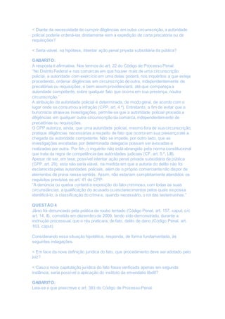 < Diante da necessidade de cumprir diligências em outra circunscrição, a autoridade
policial poderia ordená-las diretamente sem a expedição de carta precatória ou de
requisições?
< Seria viável, na hipótese, intentar ação penal privada subsidiária da pública?
GABARITO:
A resposta é afirmativa. Nos termos do art. 22 do Código de Processo Penal:
“No Distrito Federal e nas comarcas em que houver mais de uma circunscrição
policial, a autoridade com exercício em uma delas poderá, nos inquéritos a que esteja
procedendo, ordenar diligências em circunscrição de outra, independentemente de
precatórias ou requisições, e bem assim providenciará, até que compareça a
autoridade competente, sobre qualquer fato que ocorra em sua presença, noutra
circunscrição.”
A atribuição da autoridade policial é determinada, de modo geral, de acordo com o
lugar onde se consumou a infração (CPP, art. 4.º). Entretanto, a fim de evitar que a
burocracia atrase as investigações, permite-se que a autoridade policial proceda a
diligências em qualquer outra circunscrição da comarca, independentemente de
precatórias ou requisições.
O CPP autoriza, ainda, que uma autoridade policial, mesmo fora de sua circunscrição,
pratique diligências necessárias a respeito de fato que ocorra em sua presença até a
chegada da autoridade competente. Não se impede, por outro lado, que as
investigações encetadas por determinada delegacia possam ser avocadas e
realizadas por outra. Por fim, o inquérito não está abrangido pela norma constitucional
que trata da regra de competência das autoridades judiciais (CF, art. 5.º, LIII).
Apesar de ser, em tese, possível intentar ação penal privada subsidiária da pública
(CPP, art. 29), esta não seria viável, na medida em que a autoria do delito não foi
esclarecida pelas autoridades policiais, além de o próprio comerciante não dispor de
elementos de prova nesse sentido. Assim, não estariam completamente atendidos os
requisitos previstos no art. 41 do CPP:
“A denúncia ou queixa conterá a exposição do fato criminoso, com todas as suas
circunstâncias, a qualificação do acusado ou esclarecimentos pelos quais se possa
identificá-lo, a classificação do crime e, quando necessário, o rol das testemunhas.”
QUESTÃO 4
Jânio foi denunciado pela prática de roubo tentado (Código Penal, art. 157, caput, c/c
art. 14, II), cometido em dezembro de 2009, tendo sido demonstrado, durante a
instrução processual, que o réu praticara, de fato, delito de dano (Código Penal, art.
163, caput).
Considerando essa situação hipotética, responda, de forma fundamentada, às
seguintes indagações.
< Em face da nova definição jurídica do fato, que procedimento deve ser adotado pelo
juiz?
< Caso a nova capitulação jurídica do fato fosse verificada apenas em segunda
instância, seria possível a aplicação do instituto da emendatio libelli?
GABARITO:
Leia-se o que prescreve o art. 383 do Código de Processo Penal:
 