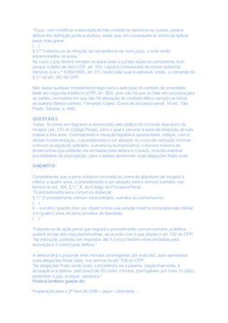 “O juiz, sem modificar a descrição do fato contida na denúncia ou queixa, poderá
atribuir-lhe definição jurídica diversa, ainda que, em consequência, tenha de aplicar
pena mais grave.
(…)
§ 2.º Tratando-se de infração da competência de outro juízo, a este serão
encaminhados os autos.”
No caso, o juiz deverá remeter os autos para o juizado especial competente. Isso
porque o delito de dano (CP, art. 163, caput) é considerado de menor potencial
ofensivo (Lei n.º 9.099/1995, art. 61), razão pela qual é aplicável, então, o comando do
§ 2.º do art. 383 do CPP.
Não existe qualquer impedimento legal para a aplicação do instituto da emendatio
libelli em segunda instância (CPP, art. 383), pois não há que se falar em surpresa para
as partes, na medida em que não há alteração do contexto fático narrado na inicial
acusatória (Nesse sentido: Fernando Capez. Curso de processo penal. 16 ed., São
Paulo: Saraiva, p. 466).
QUESTÃO 5
Tadeu foi preso em flagrante e denunciado pela prática do crime de abandono de
incapaz (art. 133 do Código Penal), para o qual é prevista a pena de detenção de seis
meses a três anos. Considerando a situação hipotética apresentada, indique, com a
devida fundamentação, o procedimento a ser adotado no curso da instrução criminal
(comum ou especial; ordinário, sumário ou sumaríssimo), o número máximo de
testemunhas que poderão ser arroladas pela defesa e o prazo, incluída eventual
possibilidade de prorrogação, para a defesa apresentar suas alegações finais orais.
GABARITO:
Considerando que a pena máxima cominada ao crime de abandono de incapaz é
inferior a quatro anos, o procedimento a ser adotado será o comum sumário, nos
termos do art. 394, § 1.º, II, do Código de Processo Penal:
“O procedimento será comum ou especial.
§ 1.º O procedimento comum será ordinário, sumário ou sumaríssimo:
(…)
II – sumário, quando tiver por objeto crime cuja sanção máxima cominada seja inferior
a 4 (quatro) anos de pena privativa de liberdade;
(…).”
Tratando-se de ação penal que seguirá o procedimento comum sumário, a defesa
poderá arrolar até cinco testemunhas, de acordo com o que dispõe o art. 532 do CPP:
“Na instrução, poderão ser inquiridas até 5 (cinco) testemunhas arroladas pela
acusação e 5 (cinco) pela defesa.”
A defesa terá o prazo de vinte minutos, prorrogáveis por mais dez, para apresentar
suas alegações finais orais, nos termos do art. 534 do CPP:
“As alegações finais serão orais, concedendo-se a palavra, respectivamente, à
acusação e à defesa, pelo prazo de 20 (vinte) minutos, prorrogáveis por mais 10 (dez),
proferindo o juiz, a seguir, sentença.”
Poderá também gostar de:
Preparação para a 2ª fase da OAB – peça – Liberdade ...
 