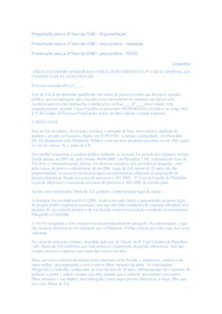 Preparação para a 2ª fase da OAB – Argumentação
Preparação para a 2ª fase da OAB – peça prática – Apelação
Preparação para a 2ª fase da OAB – peça prática – RESE
Linkwithin
EXCELENTISSIMO SENHOR DOUTOR JUIZ DE DIREITO DA 9º VARA CRIMINAL DA
COMARCA DE PLANALTINA-DF.
Processo autuado sob o nº____
José de Tal, já devidamente qualificado nos autos do processo crime que lhe move a justiça
pública, por seu advogado que esta subscreve (instrumento de mandato em anexo) com
escritório para receber intimações e notificações na Rua___,Nº___,nesta cidade,vem,
respeitosamente, perante Vossa Excelência apresentar MEMORIAIS,com fulcro no artigo 403,
§ 3º do Código de Processo Penal,pelas razões de fato e direito a seguir expostas:
I- DOS FATOS
José de Tal, brasileiro, divorciado, primário e portador de bons antecedentes,ajudante de
pedreiro, nascido em Juazeiro, Bahia, em 07/09/1938, residente e domiciliado em Planaltina /
DF, foi denunciado pelo Ministério Público como incurso nas penas previstas no art. 244, caput,
c/c art. 61, inciso, II, e, amos do CP.
Na exordial acusatória,a conduta delitiva atribuída ao acusado foi narrada nos seguintes termos:
Desde janeiro de 2005 até, pelo menos, 04/04/2008, em Planaltina ? DF, o denunciado José de
Tal, livre e conscientemente, deixou, em diversas ocasiões e por períodos prolongados, sem
justa causa,de prover a subsistência de seu filho Jorge de Tal, menor de 18 anos, não lhe
proporcionando os recursos necessários para sua subsistência e faltando ao pagamento de
pensão alimentícia fixada nos autos do processo n. 001/2005 , 5ª Vara de Família de Planaltina
(ação de alimentos) e executada nos autos do processo n. 002/2006 do mesmo juízo.
Arrola como testemunha Maria de Tal, genitora e representante legal da vítima.
A denúncia foi recebida em 03/11/2008, tendo o réu sido citado e apresentado,no prazo legal,
de próprio punho resposta a acusação, visto que não tinha condições de contratar advogado sem
prejuízo do seu sustento próprio e de sua família resposta à acusação,arrolando as testemunhas
Margarida e Clodoaldo.
A AIJ foi designada e José compareceu desacompanhado de advogado. Na oportunidade, o juiz
não nomeou defensor ao réu, aduzindo que o Ministério Público estaria presente e que isso seria
suficiente.
No curso da instrução criminal, presidida pelo juiz de Direito da 9ª Vara Criminal de Planaltina
/ DF, Maria de Tal confirmou que José atrasava o pagamento da pensão alimentícia, mas que
sempre efetuava o depósito parcelado dos valores devidos.
Disse que estava aborrecida porque José constituíra nova família e, atualmente, morava com
outra mulher, desempregada,e seus 6 outros filhos menores de idade. As testemunhas
Margarida e Clodoaldo, conhecidos de José há mais de 30 anos, afirmaram que ele é ajudante de
pedreiro e ganha 1 salário mínimo por mês, quantia que é utilizada para manter seus outros
filhos menores e sua mulher, desempregada,e para pagar pensão alimentícia a Jorge, filho que
teve com Maria de Tal.
 