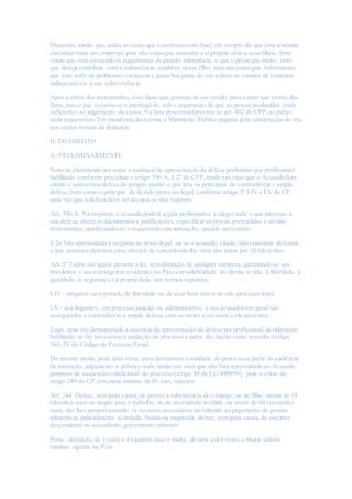 Disseram, ainda, que, todas as vezes que conversam com José, ele sempre diz que está tentando
encontrar mais um emprego, pois não consegue sustentar a si próprio nem a seus filhos, bem
como que está atrasando os pagamentos da pensão alimentícia, o que o preocupa muito, visto
que deseja contribuir com a subsistência, também, desse filho, mas não consegue. Informaram
que José sofre de problemas cardíacos e gasta boa parte do seu salário na compra de remédios
indispensáveis à sua sobrevivência.
Após a oitiva das testemunhas, José disse que gostaria de ser ouvido para contar sua versão dos
fatos, mas o juiz recusou-se a interrogá-lo, sob o argumento de que as provas produzidas eram
suficientes ao julgamento da causa. Na fase processualprevista no art. 402 do CPP,as partes
nada requereram. Em manifestação escrita,o Ministério Público pugnou pela condenação do réu
nos exatos termos da denúncia.
II- DO DIREITO
A- PRELIMINARMENTE
Nota-se claramente nos autos a ausência da apresentação da defesa preliminar por profissional
habilitado conforme preceitua o artigo 396-A, § 2º do CPP,tendo em vista que o Acusado fora
citado e apresentou defesa do próprio punho o que lesa os princípios do contraditória e ampla
defesa,bem como o principio do devido processo legal, conforme artigo 5º LIV e LV da CF,
uma vez que a defesa deve ser técnica,se não vejamos:
Art. 396-A. Na resposta,o acusado poderá argüir preliminares e alegar tudo o que interesse à
sua defesa,oferecer documentos e justificações, especificar as provas pretendidas e arrolar
testemunhas, qualificando-as e requerendo sua intimação, quando necessário.
§ 2o Não apresentada a resposta no prazo legal, ou se o acusado, citado, não constituir defensor,
o juiz nomeará defensor para oferecê-la,concedendo-lhe vista dos autos por 10 (dez) dias.
Art. 5º Todos são iguais perante a lei, sem distinção de qualquer natureza, garantindo-se aos
brasileiros e aos estrangeiros residentes no País a inviolabilidade do direito à vida, à liberdade, à
igualdade, à segurança e à propriedade, nos termos seguintes:
LIV - ninguém será privado da liberdade ou de seus bens sem o devido processo legal;
LV - aos litigantes, em processo judicial ou administrativo, e aos acusados em geral são
assegurados o contraditório e ampla defesa,com os meios e recursos a ela inerentes;
Logo, uma vez demonstrada a ausência da apresentação da defesa por profissional devidamente
habilitado se faz necessário à anulação do processo a partir da citação como ressalta o artigo
564, IV do Código de Processo Penal.
Do mesmo modo, pede data vênia, para demonstrar a nulidade do processo a partir da audiência
de instrução, julgamento e debates orais, tendo em vista que não fora apresentado ao Acusado
proposta de suspensão condicional do processo (artigo 89 da Lei 9099/95), pois o crime do
artigo 244 do CP,tem pena mínima de 01 ano, vejamos:
Art. 244. Deixar, sem justa causa,de prover a subsistência do cônjuge, ou de filho menor de 18
(dezoito) anos ou inapto para o trabalho, ou de ascendente inválido ou maior de 60 (sessenta)
anos, não lhes proporcionando os recursos necessários ou faltando ao pagamento de pensão
alimentícia judicialmente acordada, fixada ou majorada; deixar, sem justa causa,de socorrer
descendente ou ascendente,gravemente enfermo:
Pena - detenção,de 1 (um) a 4 (quatro) anos e multa, de uma a dez vezes o maior salário
mínimo vigente no País.
 