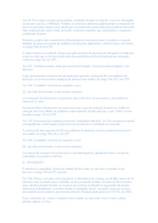 Art. 89. Nos crimes em que a pena mínima cominada for igual ou inferior a um ano, abrangidas
ou não por esta Lei, o Ministério Público, ao oferecer a denúncia, poderá propor a suspensão do
processo, por dois a quatro anos, desde que o acusado não esteja sendo processado ou não tenha
sido condenado por outro crime, presentes os demais requisitos que autorizariam a suspensão
condicional da pena.
Portanto, comprovado a ausência do oferecimento do susis processual, é evidente a causa de
nulidade do processo a partir da audiência de instrução, julgamento e debates orais, com fulcro
no artigo 564, IV do CPP.
E ainda, mostra-se a nulidade do processo pela ausência da presença de advogado na audiência,
tendo em vista que se faz necessário além da auto defesa a defesa técnica por um advogado,
conforme artigo 261 do CPP:
Art. 261. Nenhum acusado, ainda que ausente ou foragido, será processado ou julgado sem
defensor.
Logo, demonstrado a ausência de advogado para garantir a defesa do Réu na audiência de
instrução, se faz necessário a anulação do processo nos moldes do artigo 564, III, c do CPP.
Art. 564. A nulidade ocorrerá nos seguintes casos:
III - por falta das fórmulas ou dos termos seguintes:
c) a nomeação de defensor ao réu presente,que o não tiver, ou ao ausente,e de curador ao
menor de 21 anos;
Na mesma linha está presente nos autos mais uma causa de anulação do processo, tendo em
vista que não fora colhido na audiência o interrogatório do Réu pelo juiz a quo. Sobre o tema
ressalta o artigo 185 do CPP.
Art. 185. O acusado que comparecer perante a autoridade judiciária, no curso do processo penal,
será qualificado e interrogado na presença de seu defensor, constituído ou nomeado.
A ausência de interrogatório do Réu na audiência de instrução acarreta anulação do processo
nos moldes do artigo 564, III, e do CPP.
Art. 564. A nulidade ocorrerá nos seguintes casos:
III - por falta das fórmulas ou dos termos seguintes:
e) a citação do réu para ver-se processar, o seu interrogatório, quando presente, e os prazos
concedidos à acusação e à defesa;
II – DO MERITO
É manifesta a atipicidade formal da conduta do Réu, uma vez que não se amolda ao que
descreve o artigo 244 do CP,vejamos:
Art. 244. Deixar, sem justa causa,de prover a subsistência do cônjuge, ou de filho menor de 18
(dezoito) anos ou inapto para o trabalho, ou de ascendente inválido ou maior de 60 (sessenta)
anos, não lhes proporcionando os recursos necessários ou faltando ao pagamento de pensão
alimentícia judicialmente acordada, fixada ou majorada; deixar, sem justa causa,de socorrer
descendente ou ascendente,gravemente enfermo: (Redação dada pela Lei nº 10.741, de 2003)
Pena - detenção,de 1 (um) a 4 (quatro) anos e multa, de uma a dez vezes o maior salário
mínimo vigente no País.
 