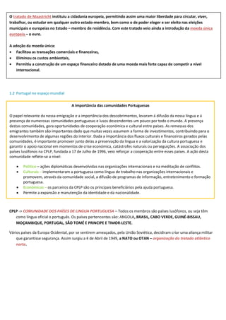 1.2 Portugal no espaço mundial
CPLP -> COMUNIDADE DOS PAÍSES DE LINGUA PORTUGUESA – Todos os membros são países lusófonos, ou seja têm
como língua oficial o português. Os países pertencentes são: ANGOLA, BRASIL, CABO VERDE, GUINÉ-BISSAU,
MOÇAMBIQUE, PORTUGAL, SÃO TOMÉ E PRINCIPE E TIMOR-LESTE.
Vários países da Europa Ocidental, por se sentirem ameaçados, pela União Soviética, decidiram criar uma aliança militar
que garantisse segurança. Assim surgiu a 4 de Abril de 1949, a NATO ou OTAN – organização do tratado atlântico
norte.
O tratado de Maastricht instituiu a cidadania europeia, permitindo assim uma maior liberdade para circular, viver,
trabalhar, ou estudar em qualquer outro estado-membro, bem como o de poder eleger e ser eleito nas eleições
municipais e europeias no Estado – membro de residência. Com este tratado veio ainda a introdução da moeda única
europeia – o euro.
A adoção da moeda única:
 Facilitou as transações comerciais e financeiras,
 Eliminou os custos ambientais,
 Permitiu a construção de um espaço financeiro dotado de uma moeda mais forte capaz de competir a nível
internacional.
A importância das comunidades Portuguesas
O papel relevante da nossa emigração e a importância dos descobrimentos, levaram á difusão da nossa língua e á
presença de numerosas comunidades portuguesas e lusos descendentes um pouco por todo o mundo. A presença
destas comunidades, gera oportunidades de cooperação económica e cultural entre países. As remessas dos
emigrantes também são importantes dado que muitas vezes assumem a forma de investimentos, contribuindo para o
desenvolvimento de algumas regiões do interior. Dada a importância dos fluxos culturais e financeiros gerados pelas
comunidades, é importante promover junto delas a preservação da língua e a valorização da cultura portuguesa e
garantir o apoio nacional em momentos de crise económica, catástrofes naturais ou perseguições. A associação dos
países lusófonos na CPLP, fundada a 17 de Julho de 1996, veio reforçar a cooperação entre esses países. A ação desta
comunidade reflete-se a nível:
 Politico – ações diplomáticas desenvolvidas nas organizações internacionais e na meditação de conflitos.
 Culturais – implementaram a portuguesa como língua de trabalho nas organizações internacionais e
promovem, através da comunidade social, a difusão de programas de informação, entretenimento e formação
portuguesa.
 Económicas – os parceiros da CPLP são os principais beneficiários pela ajuda portuguesa.
 Permite a expansão e manutenção da identidade e da nacionalidade.
 