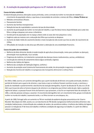 2. A evolução da população portuguesa na 2ª metade do século XX
Causas da baixa natalidade:
A industrialização provocou alterações sociais profundas, como a entrada da mulher no mercado de trabalho e o
crescimento da população urbana, o que levou á necessidade de controlar o número de filhos. A baixa TN deve-se:
 Métodos contracetivos eficazes.
 Planeamento familiar
 Aumento das famílias monoparentais
 Redução da taxa de nupcialidade e aumento da taxa de divorcidade.
 Aumento da participação da mulher no mercado de trabalho, o que lhe deixa menos disponibilidade para cuidar dos
filhos e obriga a despesas com amas e infantários.
 Grande parte da população vive no espaço urbano onde as casas são mais pequenas e caras.
 Exigência cada vez maiores com a educação dos filhos que aumenta as despesas.
 Aumento da idade média do casamento devido á maior duração da vida escolar que leva ao adiar do nascimento do
1ºfilho.
 Dificuldades de inserção na vida ativa que dificultam a obtenção de uma estabilidade financeira.
Causas da quebra da mortalidade:
 Melhoria da dieta alimentar devido á modernização da agricultura (mecanização, meios para combater as doenças);
alimentação mais equilibrada, rica e variada.
 Progressos da medicina, no tratamento e prevenção das doenças (novos medicamentos, vacinas, antibióticos).
 Construção de sistemas de saneamento básico (água canalizada, esgotos).
 Melhoria dos hábitos de higiene.
 Melhoria das condições de habitação (higiene, conforto.)
 Aumento da proteção social (sistema de financiamento de saúde, leis de proteção e segurança no trabalho).
 Redução dos horários de trabalho e os progressos dos transportes diminuíram o esforço físico.
Apontamentos:
De 1950 a 1960, ocorreu um aumento demográfico que a partir da década de 60 teve uma queda acentuada, devido á
partida do homem para a guerra de ultramar, o que levou a que as mulheres ficassem sozinhas no país, e acentuou a
queda da natalidade e posteriormente o decréscimo da evolução demográfica. A partir da década de 70, deu-se o 25 de
Abril, que trouxe de volta os homens da guerra de ultramar e os emigrantes que tinham saído do país. Após a queda do
regime de Salazar, as pessoas ficaram livres de fazerem o que quisessem, e isso foi um importante fator de evolução. Em
1981, a vida das pessoas começou a assentar. O crescimento demográfico tem um crescimento lento, graças á entrada da
mulher no mundo do trabalho, casamento tardio, e os filhos tornam-se uma despesa, etc…
A partir de 1900, Portugal sofre um aumento na TM em resultado da epidemia da gripe pneumónica e da I Guerra
Mundial. Mas depois de 1920, assistiu-se a um decréscimo da TM devido á progressiva melhoria da dieta alimentar e das
condições habitacionais, á intensificação dos cuidados de saúde e de assistência médica, á melhoria dos hábitos de higiene
pessoal e á redução do nº de horas de trabalho e melhores condições de segurança no trabalho. E a partir de 1960 os
valores estabilizaram.
 