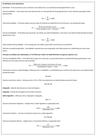 As definições mais importantes:
Natalidade- nº de nascimentos que se verificam numa dada área e num período de tempo (geralmente 1 ano).
Taxa de natalidade – nº de nados-vivos ocorridos durante um certo período de tempo (geralmente 1 ano), referido á população média
desse período.
𝑇𝑁 =
𝑁
𝑃𝐴
× 1000
Taxa de fecundidade – nº total de nados-vivos por cada mil mulheres em idade fértil (15 aos 49 anos), num período de tempo.
𝑇𝐹 =
𝑁º 𝑑𝑒 𝑛𝑎𝑠𝑐𝑖𝑚𝑒𝑛𝑡𝑜𝑠 𝑣𝑖𝑣𝑜𝑠
𝑁º 𝑑𝑒 𝑚𝑢𝑙ℎ𝑒𝑟𝑒𝑠 (15 − 49 𝑎𝑛𝑜𝑠)
× 1000
Taxa de mortalidade – nº de óbitos que ocorreram, em média, por cada mil habitantes, numa área e num determinado período de tempo
(geralmente 1 ano).
𝑇𝑀 =
𝑀
𝑃𝐴
× 1000
Índice sintético de fecundidade – nº de crianças que, em média, cada mulher tem durante a sua vida fértil.
Índice de renovação de gerações – fecundidade necessária para que as gerações mais idosas possam ser substituídas por outras mais
jovens.
Para que se verifique esta substituição, o nº de filhos por mulher em idade fértil deve ser igual ou superior a 2,1.
Taxa de mortalidade infantil – nº de óbitos de crianças com menos de 1 ano ocorrido durante um período de tempo, geralmente 1 ano,
referido ao nº de nados-vivos do mesmo período.
𝑇𝑁 =
ó𝑏𝑖𝑡𝑜𝑠 𝑑𝑒 𝑐𝑟𝑖𝑎𝑛ç𝑎𝑠 𝑐𝑜𝑚 𝑚𝑒𝑛𝑜𝑠 𝑑𝑒 1𝑎𝑛𝑜
𝑡𝑜𝑡𝑎𝑙𝑖𝑑𝑎𝑑𝑒 𝑑𝑒 𝑛𝑎𝑑𝑜𝑠 − 𝑣𝑖𝑣𝑜𝑠
× 1000
Crescimento natural ou saldo fisiológico- diferença entre a natalidade e a mortalidade que se verifica numa dada área e num determinado
período de tempo.
CN=N-M
Taxa de crescimento natural – diferença entre a TN e a TM, numa dada área num determinado período de tempo.
TCN=TN-TM
Emigração - saída de nacionais para um país estrangeiro…
Imigração - entrada de estrangeiros em território nacional….
Saldo migratório – diferença entre a Imigração e emigração….
SM= I-E
Taxa de crescimento migratório – relação entre o saldo migratório e a população total.
𝑇𝐶𝑀 =
𝑆𝑀
𝑃𝑜𝑝𝑢𝑙𝑎çã𝑜 𝑡𝑜𝑡𝑎𝑙
× 1000
Crescimento efectivo – soma do crescimento natural com o saldo migratório.
CE= CM+SM
Taxa de crescimento efectivo – relação entre o crescimento efectivo e a população total.
𝑇𝐶𝐸 =
𝐶𝐸
𝑃𝑜𝑝𝑢𝑙𝑎çã𝑜 𝑡𝑜𝑡𝑎𝑙
× 1000
 
