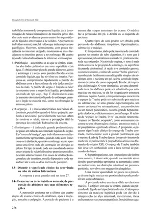 Meneghelli UG & Martinelli ALC




turbilhões sonoros do componente líquido, daí a deno-      mesma das etapas anteriores do exame. O médico
minação de ruídos hidroaéreos; de maneira geral, eles      faz a percussão em pé, à direita ou à esquerda do
são tanto mais evidentes quanto maior for a quantida-      paciente.
de de líquidos em relação à de sólidos. Aparecem no                Quatro tipos de sons podem ser obtidos pela
indivíduo normal, mas, há ruídos que indicam processo      percussão do abdômen: timpânico, hipertimpânico,
patológico. Ocorrem, normalmente, com pouca fre-           submaciço e maciço.
qüência no intestino delgado, mostrando-se mais fre-               O timpanismo, dado pela presença de conteúdo
qüentes no intestino grosso e no estômago. Há quatro       gasoso no interior do tubo digestivo, é o som que é
tipos de ruídos hidroaéreos de interesse semiológico.      apresentado pelo abdômen normal em, praticamente,
1) Patinhação – assemelha-se ao que se obtém, quan-        toda sua extensão. Na posição supina, o som é mais
   do são dadas palmadas em uma superfície com             nítido em área de projeção do estômago, na superfície
   água. É obtido em órgãos de grande diâmetro, como       da parede abdominal. A razão é o conteúdo gasoso,
   o estômago e o ceco, com paredes flácidas e com         costumeiramente, conhecido como “bolha gástrica”,
   conteúdo líquido, que faz nível no seu interior. Pes-   reconhecido facilmente em radiografia simples do ab-
   quisa-se, comprimindo rapidamente a parede do           dômen, com o paciente em pé. A área do nítido timpa-
   abdômen com a face palmar de três dedos media-          nismo é conhecida como espaço de Traube, de impre-
   nos da mão. A parede do órgão é forçada a bater         cisa delimitação. O som timpânico, de uma determi-
   de encontro com a superfície líquida, produzindo        nada área do abdômen pode ser substituído por sub-
   um ruído do tipo clap, clap. É observado no caso        macicez ou macicez, se ela for ocupada por estrutura
   de aumento do conteúdo líquido do estômago, quan-       sólida ou líquida. Assim, o timpanismo que caracteriza
   do o órgão se esvazia mal, como na obstrução de         o espaço de Traube pode ser substituído por macicez
   antro ou piloro.                                        ou submacicez, se uma grande esplenomegalia, um
                                                           tumor peritoneal ou retroperitoneal, um pseudocisto
2) Gargarejo – é o mais característico dos ruídos ab-      ou um tumor pancreático, ou uma grande hepatome-
   dominais, percebidos quando é feita a palpação pro-     galia deslocar, suficientemente, o estômago. O acha-
   funda e deslizante, particularmente no ceco. Além       do de “espaço de Traube, livre” ou, muito raramente,
   de ouvir-se o ruído, tem-se a percepção tátil da        “espaço de Traube, ocupado”, como comumente en-
   presença do conteúdo hidroaéreo da víscera.             contra-se em observações clínicas, em nosso meio, é
3) Borborigmo – é dado pela grande predominância           de paupérrimo significado clínico. A propósito, o pe-
   de gases em relação ao conteúdo líquido do órgão.       queno significado clínico do espaço de Traube con-
   É o “ronco da barriga”, que indivíduos normais fre-     trasta, enormemente, com a grande contribuição que
   qüentemente apresentam, quando estão com fome;          o mesmo Ludwig Traube deu ao desenvolvimento da
   ouve-se à distância, quando o estômago vazio apre-      medicina experimental e à propedêutica clínica na Ale-
   senta uma forte onda de contração em direção ao         manha do século XIX. O espaço de Traube também
   piloro. Tal tipo de ruído pode ser considerado como     não deve ser confundido com a área normal de per-
   uma variante do ruído hidroaéreo propriamente dito,     cussão do baço.
   descrito anteriormente. Em casos de obstrução in-               O hipertimpanismo, um timpanismo de timbre
   completa do intestino, o ruído hiperativo pode ser      mais sonoro, é observado, quando o conteúdo aéreo
   audível até a um ou dois metros do paciente.            do tubo gastroentérico apresenta-se aumentado, como
                                                           no meteorismo, na obstrução intestinal, no pneumo-
13– Discutir o significado clínico da ocorrência           peritônio, no volvo e no megacólon chagásico.
    ou não de ruídos hidroaéreos                                   Uma menor quantidade de gases ou a presen-
        A resposta a essa questão está no item 27.         ça de um órgão maciço nas proximidades pode produ-
                                                           zir um som submaciço.
14– Descrever as características normais, de per-                  A percussão sobre uma área sólida revela o som
    cussão do abdômen nas suas diferentes re-              maciço. É o típico som que se obtém, quando da per-
    giões                                                  cussão do fígado no hipocôndrio direito. O desapare-
      A percussão costuma ser a último das quatro          cimento da macicez hepática pode ser devido à
etapas de exame clínico do abdômen, após a inspe-          interposição de alça intestinal, meteorismo, tórax
ção, ausculta e palpação. A posição do paciente é a        enfisematoso e ao pneumoperitônio. No abdômen agu-

276
 