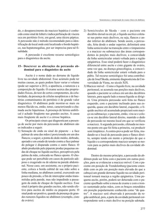 Semiotécnica e interpretação do exame clínico do abdômen.




do, o desaparecimento da macicez hepática é conhe-         2) Semicírculos de Skoda – com o paciente em
cido como sinal de Jobert e indica perfuração de víscera      decúbito dorsal ou em pé, o líquido ascítico coleta-
oca em peritônio livre, em geral, uma úlcera péptica.         se nas partes mais declives, ou seja, flancos e an-
A percussão não é método recomendado para a iden-             dar inferior do abdômen. Sendo assim, a percus-
tificação do local onde está localizado o bordo hepáti-       são, feita desde o andar superior, delimitará uma
co, nas hepatomegalias, por ser imprecisa para tal fi-        linha semicircular na transição entre o timpanismo
nalidade.                                                     e a macicez ou submacicez das áreas correspon-
       A percussão é excelente recurso semiológico            dentes às porções mais declives; a concavidade
para o diagnóstico da ascite.                                 da linha semicircular estará voltada para a região
                                                              epigástrica. Esse sinal poderá fazer o diagnóstico
15– Descrever as alterações da percussão ab-                  diferencial entre ascite e cisto gigante de ovário,
    dominal para o diagnóstico da ascite                      uma vez que, na doença ginecológica, a concavi-
                                                              dade da linha semicircular estará voltada para o
       Ascite é o nome dado ao derrame de líquido             púbis. Tal recurso semiológico foi uma contribui-
livre na cavidade abdominal. Esse acúmulo pode ter            ção de Josef Skoda, eminente diagnosticista da Uni-
muitas causas, as quais podem fazer variar o volume           versidade de Viena, no século XIX.
(pode ser superior a 20 l), a aparência, a natureza e a    3) Macicez móvel – Como o líquido livre, na cavidade
composição do líquido. O exame acerca das proprie-            peritoneal, se acumula nas porções mais declives,
dades físicas, do teor de certos componentes, da celu-        quando o paciente se coloca em um dos decúbitos
laridade, da presença de células neoplásicas e de bac-        laterais, para aquele lado a massa líquida se dirigi-
térias contaminantes do peritônio é de grande valor           rá. Uma primeira percussão será feita no flanco
diagnóstico. O abdômen pode mostrar-se mais ou                esquerdo, com o paciente inclinado para sua es-
menos flácido ou, então, tenso, caracterizando a cha-         querda, quase em decúbito lateral, esquerdo; o lí-
mada ascite hipertensa. A presença de hérnia umbili-          quido ascítico ali acumulado propiciará som maci-
cal é achado freqüente nas grandes ascites. A causa           ço ou submaciço; o paciente, então, vira-se e colo-
mais freqüente de ascite é a cirrose hepática.                ca-se em decúbito lateral direito, mantido o dedo
       Os principais sinais que diagnosticam a presen-        de percussão no mesmo local em que se verificou
ça de ascite por meio da percussão do abdômen são             a macicez. A segunda percussão, efetuada no mes-
os indicados a seguir.                                        mo ponto em que foi feita a primeira, vai produzir
1) Sensação de onda ou sinal do piparote – a face             som timpânico. A contra-prova pode ser feita, mu-
    palmar de uma das mãos é posicionada em um dos            dando-se o local de percussão para o flanco direi-
    flancos; a seguir, a ponta do dedo médio, dobrado,        to, sempre tendo em mente o princípio de que o
    apoiado e em estado de tensão contra a face palmar        líquido e a correspondente macicez sempre se mo-
    do polegar é disparada contra o outro flanco. O           vem para as partes mais declives da cavidade ab-
    abalo produzido pelo piparote produz pequenas on-         dominal.
    das de choque no líquido ascítico, perceptíveis pela
    palma da mão, colocada no flanco oposto. O cho-               Dentro do mesmo princípio, a percussão do ab-
    que pode ser percebido em casos de panículo adi-       dômen pode ser feita com o paciente em outras posi-
    poso e exagerado ou de edema na parede abdomi-         ções, para se evidenciar a macicez móvel. Com o pa-
    nal. Nesse caso, um assistente, ou o próprio paci-     ciente em posição de Trendelenburg (paciente esten-
    ente, coloca a borda cubital de sua mão sobre a        dido com os pés em posição mais elevada do que a
    linha mediana, no abdômen central, exercendo um        cabeça) um grande derrame líquido na cavidade peri-
    pouco de pressão, a fim de interceptar ondas trans-    toneal tornará maciça a região epigástrica. Uma pe-
    mitidas pela parede, mas não impedindo a passa-        quena ascite, porém, poderá ser detectada com o pa-
    gem da onda de choque do líquido ascítico. Esse        ciente ajoelhado sobre a mesa de exame e com o tron-
    sinal é próprio das grandes ascites, não sendo efe-    co sustentado pelas mãos, com os braços estendidos
    tivo para ascites de médio ou pequeno porte. O         em posição popularmente conhecida como “de qua-
    sinal pode ser positivo, quando da presença de gran-   tro”. A macicez será observada à percussão da re-
    des tumores líquidos no abdômen (exemplo, cisto        gião umbilical, pois, a parte da cavidade peritoneal cor-
    de ovário).                                            respondente será a mais declive na posição adotada.

                                                                                                                            277
 