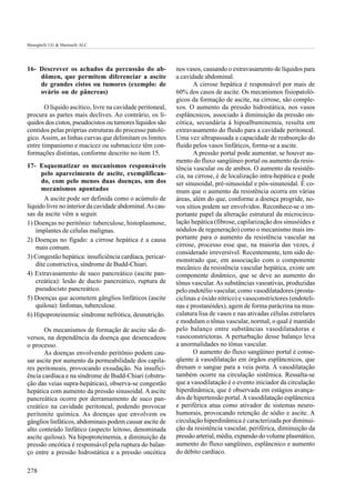 Meneghelli UG & Martinelli ALC




16- Descrever os achados da percussão do ab-               nos vasos, causando o extravasamento de líquidos para
    dômen, que permitem diferenciar a ascite               a cavidade abdominal.
    de grandes cistos ou tumores (exemplo: de                     A cirrose hepática é responsável por mais de
    ovário ou de pâncreas)                                 60% dos casos de ascite. Os mecanismos fisiopatoló-
                                                           gicos da formação de ascite, na cirrose, são comple-
       O líquido ascítico, livre na cavidade peritoneal,   xos. O aumento da pressão hidrostática, nos vasos
procura as partes mais declives. Ao contrário, os lí-      esplâncnicos, associado à diminuição da pressão on-
quidos dos cistos, pseudocistos ou tumores líquidos são    cótica, secundária à hipoalbuminemia, resulta em
contidos pelas próprias estruturas do processo patoló-     extravasamento do fluido para a cavidade peritoneal.
gico. Assim, as linhas curvas que delimitam os limites     Uma vez ultrapassada a capacidade de reabsorção do
entre timpanismo e macicez ou submacicez têm con-          fluido pelos vasos linfáticos, forma-se a ascite.
formações distintas, conforme descrito no item 15.                A pressão portal pode aumentar, se houver au-
                                                           mento do fluxo sangüíneo portal ou aumento da resis-
17- Esquematizar os mecanismos responsáveis                tência vascular ou de ambos. O aumento da resistên-
      pelo aparecimento de ascite, exemplifican-           cia, na cirrose, é de localização intra-hepática e pode
      do, com pelo menos duas doenças, um dos              ser sinusoidal, pré-sinusoidal e pós-sinunoidal. É co-
      mecanismos apontados                                 mum que o aumento da resistência ocorra em várias
        A ascite pode ser definida como o acúmulo de       áreas, além do que, conforme a doença progride, no-
líquido livre no interior da cavidade abdominal. As cau-   vos sítios podem ser envolvidos. Reconhece-se o im-
sas da ascite vêm a seguir.                                portante papel da alteração estrutural da microcircu-
1) Doenças no peritônio: tuberculose, histoplasmose,       lação hepática (fibrose, capilarização dos sinusóides e
    implantes de células malignas.                         nódulos de regeneração) como o mecanismo mais im-
2) Doenças no fígado: a cirrose hepática é a causa         portante para o aumento da resistência vascular na
    mais comum.                                            cirrose, processo esse que, na maioria das vezes, é
                                                           considerado irreversível. Recentemente, tem sido de-
3) Congestão hepática: insuficiência cardíaca, pericar-
                                                           monstrado que, em associação com o componente
    dite constrictiva, síndrome de Budd-Chiari.
                                                           mecânico da resistência vascular hepática, existe um
4) Extravasamento de suco pancreático (ascite pan-         componente dinâmico, que se deve ao aumento do
    creática): lesão de ducto pancreático, ruptura de      tônus vascular. As substâncias vasoativas, produzidas
    pseudocisto pancreático.                               pelo endotélio vascular, como vasodilatadores (prosta-
5) Doenças que acometem gânglios linfáticos (ascite        ciclinas e óxido nítrico) e vasoconstrictores (endoteli-
    quilosa): linfomas, tuberculose.                       nas e prostanóides), agem de forma parácrina na mus-
6) Hipoproteinemia: síndrome nefrótica, desnutrição.       culatura lisa de vasos e nas ativadas células estrelares
                                                           e modulam o tônus vascular, normal, o qual é mantido
       Os mecanismos de formação de ascite são di-         pelo balanço entre substâncias vasodilatadoras e
versos, na dependência da doença que desencadeou           vasoconstrictoras. A perturbação desse balanço leva
o processo.                                                a anormalidades no tônus vascular.
       As doenças envolvendo peritônio podem cau-                 O aumento do fluxo sangüíneo portal é conse-
sar ascite por aumento da permeabilidade dos capila-       qüente à vasodilatação em órgãos esplâncnicos, que
res peritoneais, provocando exsudação. Na insufici-        drenam o sangue para a veia porta. A vasodilatação
ência cardíaca e na síndrome de Budd-Chiari (obstru-       também ocorre na circulação sistêmica. Ressalta-se
ção das veias supra-hepáticas), observa-se congestão       que a vasodilatação é o evento iniciador da circulação
hepática com aumento da pressão sinusoidal. A ascite       hiperdinâmica, que é observada em estágios avança-
pancreática ocorre por derramamento de suco pan-           dos de hipertensão portal. A vasodilatação esplâncnica
creático na cavidade peritoneal, podendo provocar          e periférica atua como ativador de sistemas neuro-
peritonite química. As doenças que envolvem os             humorais, provocando retenção de sódio e ascite. A
gânglios linfáticos, abdominais podem causar ascite de     circulação hiperdinâmica é caracterizada por diminui-
alto conteúdo linfático (aspecto leitoso, denominada       ção da resistência vascular, periférica, diminuição da
ascite quilosa). Na hipoproteinemia, a diminuição da       pressão arterial, média, expansão do volume plasmático,
pressão oncótica é responsável pela ruptura do balan-      aumento do fluxo sangüíneo, esplâncnico e aumento
ço entre a pressão hidrostática e a pressão oncótica       do débito cardíaco.

278
 