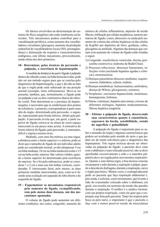 Semiotécnica e interpretação do exame clínico do abdômen.




      Os fatores envolvidos na determinação do au-          número de células inflamatórias, depósito de tecido
mento do fluxo sangüíneo não estão totalmente escla-        fibroso, infiltração por células neoplásicas, tumores pri-
recidos. Três mecanismos podem contribuir para a            mários do fígado, cistos, abscessos ou ainda pelo au-
vasodilatação periférica, como aumento dos vasodila-        mento do volume das células hepáticas ou das células
tadores circulantes (glucagon), aumento da produção         de Kupffer por depósitos de ferro, gorduras, cobre,
endotelial de vasodilatadores locais (NO, prostaglan-       glicogênio ou amilóide. Algumas das doenças que cur-
dinas) e diminuição da resposta a vasoconstrictores         sam com aumento de volume do fígado estão listadas
endógenos, este último mecanismo, provavelmente,            a seguir.
sendo efeito dos dois primeiros.                            1) Congestão: insuficiência ventricular, direita; peri-
                                                                cardite constrictiva; síndrome de Budd-Chiari.
18– Determinar, pelas técnicas da percussão e
    palpação, a ocorrência de hepatomegalia                 2) Processos infecciosos: abscessos bacterianos, in-
                                                                fecções virais (incluindo hepatites agudas e crôni-
        A medida da distância da qual o fígado é palpado
                                                                cas), mononucleose.
abaixo do rebordo costal, na linha hemiclavicular, pode
                                                            3) Doenças parasitárias:abscesso amebiano, esquito-
não ser um método seguro para que se conclua pelo
                                                                somose, hidatidose, calazar, malária.
diagnóstico de hepatomegalia, o que é devido ao fato
de que o órgão pode estar rebaixado de sua posição          4) Doenças metabólicas: hemocromatose, amiloidose,
normal (exemplo, tórax enfisematoso). Deve-se ter               doença de Wilson, glicogenoses, esteatose.
presente, também, que, normalmente, o fígado pode           5) Neoplasias: carcinoma hepatocelular, metástases,
ser palpado a um ou dois centímetros abaixo do rebor-           hemangiomas, linfomas.
do costal. Para determinar-se a presença de hepato-         6) Outras: colestases, hepatite auto-imune, cirroses de
megalia, é necessário que se estabeleçam dois pontos            diferentes etiologias, hepatites medicamentosas,
de referência: o primeiro, correspondente à parte mais          fibrose hepática congênita.
alta do órgão, determinado pela percussão; o segun-
do, representado pela borda inferior, obtido pela pal-      20 – Efetuar a palpação do fígado, descrevendo
pação. A percussão revela que, em geral, a parte su-             suas características quanto à consistência,
perior do fígado coloca-se na altura do sexto espaço             espessura da borda, sensibilidade, estado
                                                                 da superfície e pulsatilidade
intercostal ou um pouco mais acima. A estimativa do
limite inferior do fígado, pela percussão, é, entretanto,          A palpação do fígado é importante para se sa-
difícil e sujeita a muitos erros.                           ber o tamanho do órgão e algumas características que
        Medindo, com uma fita métrica ou uma régua,         podem ser avaliadas pelo sentido do tacto e que po-
a distância entre o limite superior e o inferior, pode-se   dem ser de muita relevância para o diagnóstico das
dizer que o tamanho do fígado de um indivíduo adulto        hepatopatias. Três regras técnicas devem ser obser-
pode ser considerado normal, se não ultrapassar 5 cm        vadas na palpação do fígado: o paciente deve estar
na linha mediana, 10 cm na linha medioclavicular e 13       com o abdômen o mais relaxado possível, não se deve
cm na linha axilar, anterior. São valores válidos, quan-    aprofundar excessivamente a mão e a manobra pal-
do o limite superior foi determinado pela ocorrência        patória deve ser regida pelos movimentos respiratóri-
de macicez. Se o foi pela submacicez, pode-se consi-        os. Quanto a esta última regra, a boa técnica consiste
derar 1 a 2 cm a mais nas três linhas verticais, consi-     em preparar a mão durante a expiração e palpar, quan-
deradas. É interessante fazer, pelo menos, as duas          do a descida do diafragma, durante a inspiração, move
primeiras medidas mencionadas, pois, estar-se-á fa-         o órgão para baixo. Muitas vezes, é contraproducente
zendo uma avaliação em separado do lobo direito e do        pedir ao paciente que faça respiração abdominal e,
esquerdo do fígado.                                         pior ainda, é solicitar, como treinamento, que levante a
                                                            mão do examinador colocada sobre o abdômen; em
19 – Esquematizar os mecanismos responsáveis                geral, isso resulta em aumento da tensão das paredes
     pelo aumento do fígado, exemplificando,                durante a inspiração. O melhor é o médico mostrar,
     com pelo menos duas doenças, um dos me-                com sua própria respiração, como ele quer que a res-
     canismos apontados                                     piração seja feita pelo paciente. Tanto faz respirar pela
       O volume do fígado pode aumentar em dife-            boca ou pelo nariz, o importante é que o paciente o
rentes condições, tais como, congestão, aumento do          faça com a menor possível tensão da musculatura


                                                                                                                             279
 