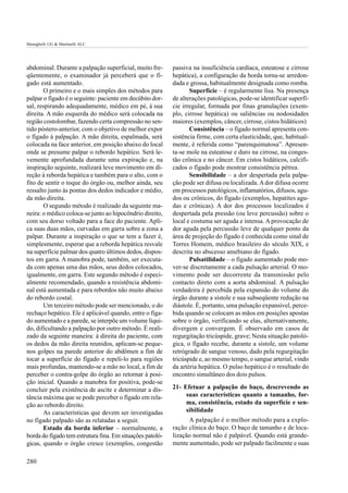 Meneghelli UG & Martinelli ALC




abdominal. Durante a palpação superficial, muito fre-      passiva na insuficiência cardíaca, esteatose e cirrose
qüentemente, o examinador já perceberá que o fí-           hepática), a configuração da borda torna-se arredon-
gado está aumentado.                                       dada e grossa, habitualmente designada como romba.
       O primeiro e o mais simples dos métodos para               Superfície – é regularmente lisa. Na presença
palpar o fígado é o seguinte: paciente em decúbito dor-    de alterações patológicas, pode-se identificar superfí-
sal, respirando adequadamente, médico em pé, à sua         cie irregular, formada por finas granulações (exem-
direita. A mão esquerda do médico será colocada na         plo, cirrose hepática) ou saliências ou nodosidades
região costolombar, fazendo certa compressão no sen-       maiores (exemplos, câncer, cirrose, cistos hidáticos)
tido póstero-anterior, com o objetivo de melhor expor             Consistência – o fígado normal apresenta con-
o fígado à palpação. A mão direita, espalmada, será        sistência firme, com certa elasticidade, que, habitual-
colocada na face anterior, em posição abaixo do local      mente, é referida como “parenquimatosa”. Apresen-
onde se presume palpar o rebordo hepático. Será le-        ta-se mole na esteatose e duro na cirrose, na conges-
vemente aprofundada durante uma expiração e, na            tão crônica e no câncer. Em cistos hidáticos, calcifi-
inspiração seguinte, realizará leve movimento em di-       cados o fígado pode mostrar consistência pétrea.
reção à reborda hepática e também para o alto, com o              Sensibilidade – a dor despertada pela palpa-
fito de sentir o toque do órgão ou, melhor ainda, seu      ção pode ser difusa ou localizada. A dor difusa ocorre
ressalto junto às pontas dos dedos indicador e médio,      em processos patológicos, inflamatórios, difusos, agu-
da mão direita.                                            dos ou crônicos, do fígado (exemplos, hepatites agu-
       O segundo método é realizado da seguinte ma-        das e crônicas). A dor dos processos localizados é
neira: o médico coloca-se junto ao hipocôndrio direito,    despertada pela pressão (ou leve percussão) sobre o
com seu dorso voltado para a face do paciente. Apli-       local e costuma ser aguda e intensa. A provocação de
ca suas duas mãos, curvadas em garra sobre a zona a        dor aguda pela percussão leve de qualquer ponto da
palpar. Durante a inspiração o que se tem a fazer é,       área de projeção do fígado é conhecida como sinal de
simplesmente, esperar que a reborda hepática resvale       Torres Homem, médico brasileiro do século XIX, e
na superfície palmar dos quatro últimos dedos, dispos-     descrita no abscesso amebiano do fígado.
tos em garra. A manobra pode, também, ser executa-                Pulsatilidade – o fígado aumentado pode mo-
da com apenas uma das mãos, seus dedos colocados,          ver-se discretamente a cada pulsação arterial. O mo-
igualmente, em garra. Este segundo método é especi-        vimento pode ser decorrente da transmissão pelo
almente recomendado, quando a resistência abdomi-          contacto direto com a aorta abdominal. A pulsação
nal está aumentada e para rebordos não muito abaixo        verdadeira é percebida pela expansão do volume do
do rebordo costal.                                         órgão durante a sístole e sua subseqüente redução na
       Um terceiro método pode ser mencionado, o do        diástole. É, portanto, uma pulsação expansível, perce-
rechaço hepático. Ele é aplicável quando, entre o fíga-    bida quando se colocam as mãos em posições apostas
do aumentado e a parede, se interpõe um volume líqui-      sobre o órgão, verificando se elas, alternativamente,
do, dificultando a palpação por outro método. É reali-     divergem e convergem. É observado em casos de
zado da seguinte maneira: à direita do paciente, com       regurgitação tricúspide, grave; Nesta situação patoló-
os dedos da mão direita reunidos, aplicam-se peque-        gica, o fígado recebe, durante a sístole, um volume
nos golpes na parede anterior do abdômen a fim de          retrógrado de sangue venoso, dado pela regurgitação
tocar a superfície do fígado e repeli-lo para regiões      tricúspide e, ao mesmo tempo, o sangue arterial, vindo
mais profundas, mantendo-se a mão no local, a fim de       da artéria hepática. O pulso hepático é o resultado do
perceber o contra-golpe do órgão ao retornar à posi-       encontro simultâneo dos dois pulsos.
ção inicial. Quando a manobra for positiva, pode-se
concluir pela existência de ascite e determinar a dis-     21- Efetuar a palpação do baço, descrevendo as
tância máxima que se pode perceber o fígado em rela-            suas características quanto a tamanho, for-
ção ao rebordo direito.                                         ma, consistência, estado da superfície e sen-
       As características que devem ser investigadas            sibilidade
no fígado palpado são as relatadas a seguir.                     A palpação é o melhor método para a explo-
       Estado da borda inferior – normalmente, a           ração clínica do baço. O baço de tamanho e de loca-
borda do fígado tem estrutura fina. Em situações patoló-   lização normal não é palpável. Quando está grande-
gicas, quando o órgão cresce (exemplos, congestão          mente aumentado, pode ser palpado facilmente e suas

280
 