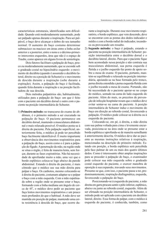Semiotécnica e interpretação do exame clínico do abdômen.




características estruturais, identificadas sem dificul-       rante a inspiração. Durante esse movimento respi-
dade. Quando está moderadamente aumentado, pode               ratório, o bordo esplênico, que vem descendo, deve
ser palpado apenas durante a inspiração. Para ser pal-        se encontrar com as pontas dos dedos indicador e
pável, o baço deve alcançar o dobro do seu tamanho            médio e com a borda radial do indicador, tocando-
normal. O aumento do baço costuma determinar                  os ou provocando um ressalto.
submacicez ou macicez em áreas entre a linha axilar       2) Segundo método: o baço é palpado, estando o
anterior e a posterior, entre o nono e o décimo-primei-       paciente na posição intermediária de Schuster: po-
ro intercostos esquerdos, área que não é o espaço de          sição intermediária entre o decúbito dorsal e o
Traube, como aparece em alguns livros de semiologia.          decúbito lateral, direito. Para que o paciente fique
        Dois fatores facilitam a palpação do baço, pou-       bem acomodado nessa posição e não contraia sua
co ou moderadamente aumentado, que se esconde sob             musculatura abdominal, sua perna esquerda é
o gradeado costal no hipocôndrio esquerdo: o movi-            fletida e o joelho esquerdo faz ponto de apoio so-
mento de decúbito (quando é assumido o decúbito la-           bre a mesa de exame. O paciente, portanto, man-
teral, direito ou a posição de Schuster) e o movimento        tém-se equilibrado e relaxado na posição interme-
de descida durante a inspiração (sobe durante a               diária, apoiando-se na base formada pelo tronco,
expiração). Assim, a palpação do baço é facilitada,           perna direita estendida e perna esquerda fletida com
quando feita durante a inspiração e na posição facili-        o joelho tocando a mesa de exame. Portando, não
tadora de sua descida.                                        há necessidade de o paciente apoiar-se no corpo
        Dois métodos palpatórios são, habitualmente,          do médico, sentado na cama do lado esquerdo do
utilizados para a palpação do baço: um que é feito            paciente. Além do mais, os preceitos de preven-
com o paciente em decúbito dorsal e outro com o pa-           ção de infecção hospitalar rezam que o médico deve
ciente na posição intermediária de Schuster.                  evitar sentar-se na cama do paciente. A posição
                                                              intermediária de Schuster induz o movimento do
1) Primeiro método: no transcurso do exame do ab-             baço em direção ao rebordo costal, favorecendo a
   dômen, é o primeiro método a ser executado na              palpação. O médico pode colocar-se à direita ou à
   palpação do baço. O paciente permanece em                  esquerda do paciente.
   decúbito dorsal, mantendo a musculatura abdomi-                Colocando-se, em pé, à direita, a mão direita
   nal o mais relaxada possível. O médico posta-se à      com sua palma voltada para cima e levemente encur-
   direita do paciente. Pela palpação superficial, an-    vada, posiciona-se na área onde se presume estar a
   teriormente feita, o médico já pode ter percebido      borda esplênica e aprofunda-se de maneira semelhante
   baço facilmente identificável. É muito importante      à anteriormente descrita. O médico deve dar ao paci-
   a observância dos movimentos respiratórios para        ente as mesmas instruções relativas à respiração,
   a palpação do baço, assim como o é para a palpa-       mencionadas na descrição do primeiro método. Es-
   ção do fígado. A penetração da mão, na região onde     tando em posição, a borda esplênica será percebida
   se situa o órgão, é feita de maneira lenta, sem for-   pela face palmar de um ou mais dos quatro últimos
   çar, durante as fases expiratórias. Não há necessi-    dedos. Como é interessante obter amplas inspirações
   dade de aprofundar muito a mão, uma vez que o          para se proceder à palpação do baço, o examinador
   bordo esplênico coloca-se logo abaixo da parede        pode colocar sua mão esquerda sobre o gradeado
   abdominal. Estando à direita do paciente, é mais       costal esquerdo do paciente, e exercer manobra de
   cômodo que o médico use sua mão direita para           oposição à sua expansão, travando seus movimentos.
   palpar o baço. Os canhotos, mesmo colocando-se         Presume-se que, com isso, o paciente passe a ter, pre-
   à direita do paciente, costumam adaptar-se e palpar    dominantemente, respiração diafragmática, esquerda,
   o baço com a mão esquerda. Com a mão espalma-          favorecendo a palpação do baço.
   da sobre a região onde se presume estar o baço,                Posicionando-se à esquerda do paciente, a mão
   formando com a linha mediana um ângulo de cer-         direita em garra procura sentir o pólo inferior, esplênico,
   ca de 45º, o médico deve pedir ao paciente que         abaixo ou junto ao rebordo costal, esquerdo. Além de
   faça lentos movimentos respiratórios e um pouco        ser efetuado na posição intermediária de Schuster, o
   mais profundos do que o habitual. A mão deve ser       método pode ser aplicado com o paciente em decúbito
   mantida em posição de palpar, mantendo uma cer-        lateral, direito. Essa forma de palpar, com o médico à
   ta resistência à descida do baço, que ocorre du-       esquerda do paciente, é conhecida, também, como

                                                                                                                            281
 