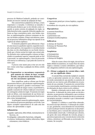 Meneghelli UG & Martinelli ALC




processo de Mathieu-Cardarelli, podendo ser consi-        Congestivas
derada um terceiro método de palpação do baço.            a) hipertensão portal por cirrose hepática, esquistos-
        Das características palpatórias do baço, a mais       somose
importante é o tamanho. A referência ao tamanho é         b) trombose da veia porta, da veia esplênica
inferida pela distância que vai do rebordo costal, es-
querdo ao ponto extremo de palpação do órgão, na          Hiperplásticas
linha hemiclavicular, esquerda. Infecções agudas con-     a) anemias hemolíticas
ferem ao baço consistência mole, com bordos rom-          b) leucemias
bos; as esplenomegalias crônicas costumam ser du-         c) policitemia vera
ras e ter bordos cortantes. O baço será doloroso, quan-   d) púrpura trombocitopênica
do um processo inflamatório atinge sua cápsula ou na
vigência de infarto esplênico.                            Infiltrativas
        O elemento palpatório para diferenciar o baço     a) doença de Gaucher
de uma massa no quadrante superior, esquerdo (exem-       b) doença de Niemann-Pick
plo, tumor gástrico, rim esquerdo) é o reconhecimento     c) amiloidose
das duas ou três chanfraduras no seu bordo interno,
desde que a forma normal do órgão seja conservada.        Neoplásicas
Na distinção entre esplenomegalia e massas no hipo-       a) hemangiomas
côndrio ou quadrante superior, esquerdo pode ser útil     b) linfossarcoma
à percussão; na esplenomegalia, a área de percussão       c) doença de Hodgkin
será maciça ou submaciça, o que pode não ocorrer no
                                                                 Além do exame clínico do órgão, deverá haver
outro caso.
                                                          dados obtidos na anamnese, no exame físico de outros
        É preciso estar atento para evitar um erro não
                                                          órgãos e sistemas e exames subsidiários, que indica-
raro: tomar como baço a palpação da última costela
                                                          rão o diagnóstico definitivo de uma esplenomegalia.
flutuante.
                                                          23 – Efetuar a palpação da vesícula biliar e indi-
22– Esquematizar os mecanismos responsáveis                     car seu significado clínico
    pelo aumento do volume do baço, exempli-
    ficando, com pelo menos duas doenças, cada                   A vesícula biliar, normal não é palpável; somente
    um dos mecanismos apontados                           o será, se apresentar aumento em seu volume, além
                                                          de tensão aumentada de suas paredes ou aumento de
       Para simplificar, pode-se afirmar que há dois      pressão em seu interior, pela dificuldade de esvazia-
mecanismos básicos, que produzem esplenomegalia.          mento de seu conteúdo. O aumento da vesícula biliar
Ela pode ser congestiva, quando o crescimento é for-      e as mencionadas manifestações correlatas decorrem
çado por congestão de sangue venoso, ou proliferativa,    de obstrução do ducto cístico ou do colédoco.
quando o aumento do volume é dado por crescimento                Quando a obstrução está no ducto cístico, não
do contingente celular do órgão. O aumento do órgão       há icterícia. A obstrução do cístico pode ser devida a
pode ser difuso, com manutenção de sua forma nor-         cálculos, ou por processo inflamatório, que a excluem
mal, ou decorrente de comprometimento focal (exem-        da árvore biliar. Ela se distende devido ao acúmulo de
plos, cistos, hemangiomas).                               sua própria secreção e constitui o que é denominado
       As principais causas de esplenomegalia, segun-     de vesícula hidrópica.
do a natureza do processo patológico envolvido, com              Quando é o colédoco o canal biliar obstruído,
alguns exemplos representativos de cada uma das           há icterícia do tipo obstrutivo. A obstrução do colédo-
causas são apresentadas a seguir.                         co, que, geralmente, causa distensão da vesícula biliar,
                                                          é a provocada por tumores do pâncreas ou das própri-
Inflamatórias                                             as vias biliares, pois a vesícula não calculosa apresen-
a) agudas: septicemia, febre tifóide, mononucleose in-    ta elasticidade conservada. A obstrução por cálculos,
    fecciosa, etc                                         em geral, não causa dilatação da vesícula, porque o
b) subagudas: endocardite bacteriana, subaguda            paciente já apresenta uma vesícula doente (colecistite
c) crônicas: leishmaniose, malária, tuberculose, lúpus    crônica, calculosa) e já fibrosada ou esclerosada. En-
    eritematoso, cistos hidáticos                         tretanto, há exceções.

282
 