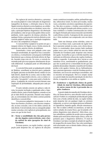 Semiotécnica e interpretação do exame clínico do abdômen.




        Na vigência de icterícia obstrutiva, a presença    renais e uretéricas (exemplos, nefrite, pielonefrites agu-
de vesícula palpável é claro indicador do diagnóstico      das, tuberculose renal). As dores provocadas, muitas
topográfico da doença: a obstrução situa-se fora do        vezes, coincidem com dores espontâneas dos pacien-
fígado (icterícia obstrutiva extra-hepática), no colédo-   tes. São dois os pontos: o lombar costovertebral (no
co ou na sua desembocadura no duodeno; nessa situ-         vértice do ângulo formado pela última costela e a co-
ação, a principal hipótese diagnóstica é de obstrução      luna vertebral) e o lombar costomuscular (no vértice
por neoplasia, a não ser que exista quadro clínico acom-   do ângulo formado pela massa muscular sacrolombar
panhante, muito sugestivo de doença calculosa. De          e pela última costela). A pesquisa de dor, nesses pon-
qualquer forma, a presença de icterícia obstrutiva com     tos, é feita mediante sua compressão com um único
vesícula palpável indica que a resolução terapêutica       dedo.
do caso é de competência cirúrgica.                               Tanto nas doenças acima referidas, como no
        A vesícula biliar é palpável no ponto em que a     câncer e na litíase renal, a percussão da região lom-
margem inferior do fígado cruza a borda externa do         bar (o paciente sentado na cama, com o dorso desco-
músculo reto, anterior, direito, do abdômen.               berto e o examinador, desse mesmo lado) mediante
        Aumentada e tensa será palpada como uma            golpes secos com a borda cubital de uma das mãos
formação arredondada, de superfície lisa e consistên-      (manobra de Giordano) pode despertar uma intensa
cia elástica, eventualmente com pequena mobilidade         dor aguda. Aconselha-se que a referida manobra seja
laterolateral, que se destaca da borda inferior do fíga-   realizada em diferentes alturas das regiões lombares,
do, fazendo corpo com ele. Às vezes, a vesícula au-        direita e esquerda. A percussão deve iniciar-se com
mentada pode provocar pequeno abaulamento da pa-           manobras leves, aumentando-se gradualmente, por-
rede abdominal. A palpação pode ser dificultada por        que não se pode prever a intensidade da dor que elas
dor local.                                                 poderão desencadear. Quando a manobra de Giordano
        A vesícula biliar pode ser palpada pelo método     produz a dor aguda e intensa, diz-se, habitualmente,
de Mathieu, semelhante ao descrito para a palpação         que o paciente apresenta o sinal de Giordano positivo,
do fígado: paciente em decúbito dorsal; médico ao seu      entretanto, nos livros de semiologia consultados, não
lado direito, dando-lhe as costas; uma ou duas mãos        se encontra tal designação. Deve-se sempre anotar
aplicadas no hipocôndrio direito, com os dedos re-         se a positividade da manobra (produção de dor) foi à
curvados “em gancho”, como para sentir a borda he-         direita, à esquerda ou em ambas as regiões.
pática. A palpação da vesícula ocorrerá durante uma
inspiração de profundidade, adequada para cada pa-         25- Estabelecer o significado clínico da positi-
ciente.                                                        vidade do sinal de Giordano, diferenciando
        O outro método consiste em aplicar a mão di-           de outras causas de dor à percussão das re-
reita, levemente inclinada e espalmada sobre o hipo-           giões lombares
côndrio direito, junto à borda hepática, estando-se em            A positividade da manobra de Giordano não in-
pé ao lado direito do paciente. Durante uma inspira-       dica, de forma decisiva, uma afecção renal ou pielo-
ção, as extremidades dos três dedos centrais poderão       calicial. O abalo ou a trepidação produzida pelo golpe
identificar a vesícula biliar.                             feito com a borda cubital da mão, na região lombar,
        Um processo palpatório interessante é o de se      pode despertar dor em qualquer órgão ou estrutura
fazer movimentos circulares, com discreta compres-         subjacente, se estiver com algum processo inflamató-
são, na área vesicular, com os três dedos centrais da      rio (apendicite, hepatite aguda, afecção osteomuscu-
mão direita. Com tal método, tem-se conseguido palpar      lar). São os dados colhidos na anamnese, ao lado de
muitas vesículas e ele é aplicável, principalmente, nos    outros achados do exame físico, que levantarão a hi-
casos em que há dor local.                                 pótese diagnóstica mais plausível. Além disso, exa-
                                                           mes subsidiários, pedidos de acordo com as sugestões
24 – Testar a sensibilidade dos rins pela percus-          ditadas pela meticulosa observação clínica, serão im-
     são dos ângulos costovertebrais, com a bor-           portantes para o diagnóstico definitivo. O sinal de
     da cubital da mão (pesquisa do sinal de               Giordano é um típico exemplo de achado de significa-
     Giordano)                                             do inespecífico do exame físico. Seu valor semiológico
     Existem pontos, na região lombar, cuja pal-           está relacionado com os demais dados clínicos, apre-
pação pode despertar dor, na vigência de afecções          sentados pelos pacientes.

                                                                                                                            283
 