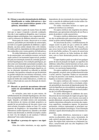 Meneghelli UG & Martinelli ALC




26– Efetuar a ausculta sistematizada do abdômen,           dependentes da movimentação da mistura líquidoga-
     identificando os ruídos hidroaéreos e des-            sosa, a ausculta do abdômen pode revelar ruídos vas-
     crevendo suas características quanto a fre-           culares, atritos e ruídos obstétricos.
     qüência, intensidade e timbre                                 Os ruídos vasculares incluem os sopros que
                                                           podem ser sistólicos ou contínuos.
        A ausculta é a parte do exame físico do abdô-              Os sopros sistólicos são originários de artérias
men que se segue à inspeção e precede a palpação.          abdominais, que apresentam alterações de seu fluxo a
Esta não é uma seqüência obrigatória, mas é recomen-       ponto de produzir o ruído característico.
dada por alguns semiologistas, com o argumento de que              Os sopros sistólicos abdominais mais freqüen-
o prévio manuseio do abdômen alteraria a ausculta.         tes são os produzidos pelo aneurísma da aorta abdo-
        Nessa parte do exame, descrevem-se os sinais       minal ou pelas artérias hepática e esplênica.
acústicos, percebidos por intermédio do estetoscópio,              No aneurisma da aorta, o turbilhonamento do
ouvindo-se os quatro quadrantes do abdômen e, especi-      sangue ocorre na parte em que a artéria de calibre
almente, sua área central, durante dois a três minutos.    normal se abre na parte bojuda. Há situações, em
Os ruídos audíveis, dependentes do tubo gastrointestinal   que, nesse mesmo local, é gerado ruído semelhante
são conhecidos com o nome genérico de hidroaéreos.         ao de uma bulha cardíaca. Os sopros do aneurisma
        Os ruídos hidroaéreos são audíveis com o auxí-     da aorta são audíveis na linha mediana do abdô-
lio do estetoscópio, em condições normais, em locali-      men, sem se fazer demasiada pressão com o este-
zação variável e em momentos imprevisíveis, produzi-       toscópio.
dos pela movimentação normal do conteúdo gastroin-                 O sopro hepático pode ser audível em qualquer
testinal líquidogasoso. Em condições patológicas, po-      ponto da área de projeção do fígado, na superfície do
dem estar com intensidade aumentada (exemplos, nas         abdômen; indica fluxo arterial anormal, no local, como
diarréias, na presença de sangue na luz de alças intes-    pode acontecer no aneurisma da artéria hepática, na
tinais, em decorrência de hemorragias digestivas, al-      cirrose e no carcinoma hepatocelular.
tas, na obstrução intestinal) ou reduzida ou abolida               Os sopros esplênicos são audíveis no hipocôn-
(exemplo, íleo paralítico situação em que há abolição      drio esquerdo, em geral, entre as linhas hemiclavicular
ou grande redução dos movimentos intestinais, como         e axilar, anterior, esquerdas. Podem ser encontrados
no pós-operatório de cirurgias abdominais). Uma va-        no baço de pacientes com malária, leucemia, cirrose
riação do timbre dos ruídos hidroaéreos, o timbre me-      hepática ou tumores esplênicos.
tálico, é observada nos casos de obstrução do intesti-             Os sopros contínuos são venosos e o exemplo
no delgado.                                                mais marcante é o audível sobre a circulação colate-
                                                           ral, periumbilical, decorrente de hipertensão portal. De-
27– Discutir os possíveis mecanismos determi-              corre do hiperfluxo na veia umbilical, recanalizada que,
      nantes de anormalidades da ausculta abdo-            além do sopro, pode produzir frêmito no local (síndro-
      minal                                                me de Cruveillier-Baumgarten).
       As variações, para mais ou para menos, do                   Os atritos observados no abdômen são raros.
turbilhonamento do conteúdo líquidogasoso, dos intes-      Decorrem da movimentação do órgão (em geral, fíga-
tinos acompanham alterações da atividade motora do         do ou baço, mas, também, com vísceras ocas) junto à
órgão. Quando a atividade motora está aumentada,           parede abdominal, em ponto onde um processo infla-
em decorrência de intensa atividade propulsiva ou          matório determinou alterações na textura das respec-
quando há um peristaltismo de luta para vencer uma         tivas superfícies, tornando-as ásperas. Os processos
semi-oclusão (exemplos citados no item 12), ocorre         peritoneais, crônicos representam as principais cau-
aumento da freqüência e da intensidade dos ruídos          sas dessa anormalidade semiológica. A movimentação
hidroaéreos (ruídos hiperativos). Quando a atividade       referida é aquela determinada pelos movimentos res-
motora está diminuída ou abolida (exemplos citados         piratórios.
no item 12), há redução ou até ausência (“silêncio                 Dos ruídos obstétricos, menciona-se o sopro
abdominal”) dos ruídos hidroaéreos.                        uterino ou placentário, doce, suave, inconstante, de
                                                           sede variável, presente depois do 3º ou 4º mês de ges-
28– Identificar a presença de sopros e seu signi-          tação. De origem fetal, menciona-se o batimento car-
     ficado
                                                           díaco, caracterizado pela sua alta freqüência (140
      Além dos ruídos intestinais, ou seja, aqueles        batimentos/min).

284
 