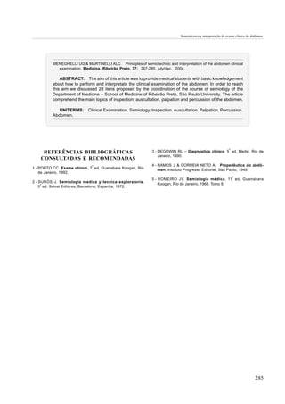 Semiotécnica e interpretação do exame clínico do abdômen.




          MENEGHELLI UG & MARTINELLI ALC. Principles of semiotechnic and interpretation of the abdomen clinical
            examination. Medicina, Ribeirão Preto, 37: 267-285, july/dec. 2004.

              ABSTRACT: The aim of this article was to provide medical students with basic knowledgement
          about how to perform and interpretate the clinical examination of the abdomen. In order to reach
          this aim we discussed 28 itens proposed by the coordination of the course of semiology of the
          Department of Medicine – School of Medicine of Ribeirão Preto, São Paulo University. The article
          comprehend the main topics of inspection, auscultation, palpation and percussion of the abdomen.

             UNITERMS: Clinical Examination. Semiology. Inspection. Auscultation. Palpation. Percussion.
          Abdomen.




                                                                                                              ª
     REFERÊNCIAS BIBLIOGRÁFICAS                               3 - DEGOWIN RL – Diagnóstico clínico. 5 ed, Medsi, Rio de
                                                                  Janeiro, 1990.
    CONSULTADAS E RECOMENDADAS
                              ª                               4 - RAMOS J & CORREIA NETO A. Propedêutica do abdô-
1 - PORTO CC. Exame clínico. 2 ed, Guanabara Koogan, Rio          men. Instituto Progresso Editorial, São Paulo, 1948.
    de Janeiro, 1992.
                                                                                                                  ª
                                                              5 - ROMEIRO JV. Semiologia médica. 11 ed, Guanabara
2 - SURÓS J. Semiologia medica y tecnica exploratoria.
                                                                  Koogan, Rio de Janeiro, 1968. Tomo II.
    5ª ed, Salvat Editores, Barcelona, Espanha, 1972.




                                                                                                                                285
 