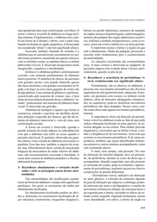 Semiotécnica e interpretação do exame clínico do abdômen.




seja apropriado para uma conformação curvilínea. O         hérnias na parede abdominal, aumentos de tamanho
termo é relativo ao perfil do abdômen ao longa da li-      de órgãos maciços (hepatomegalia, esplenomegalia),
nha mediana. Freqüentemente, o abdômen tem o per-          tumores (de qualquer dos órgãos abdominais ou pélvi-
fil em forma de S deitado e aberto, com a parte mais       cos, linfomas e também retroperitoneais, como os re-
bojuda localizada na região epigástrica. A forma pode      nais), cistos (do ovário, hidáticos) e ao útero grávido.
ser considerada “plana” e não tem significado clínico.            É importante anotar a forma e a região em que
       Escavado, também chamado de retraído, é o           está o abaulamento. Dados da palpação, percussão e
abdômen que se caracteriza por encurtamento no sen-        ausculta serão fundamentais para o esclarecimento
tido ântero-posterior, assumindo um aspecto côncavo,       da anormalidade.
com os rebordos costais, as espinhas ilíacas e a sínfise          As retrações localizadas são eventualidades
púbica bem visíveis. É observado em pacientes muito        raras. A mais comum é observada no epigástrio de
emagrecidos, caquéticos e desidratados.                    pacientes magros com evidente ptose visceral, parti-
       Globoso é o abdômen global e uniformemente          cularmente, quando se põe de pé.
crescido, com aumento predominante do diâmetro
ântero-posterior. O abdômen de obesos, de pacientes        4– Reconhecer a ocorrência de peristaltismo vi-
com grandes ascites, com grande distensão gasosa              sível, estabelecendo seu significado clínico
das alças intestinais, com grandes crescimentos do fí-            Normalmente, não se observa, no abdômen, a
gado e do baço ou com cistos gigantes de ovário são        presença dos movimentos peristálticos dos diversos
do tipo globoso. Uma variante do globoso é o piriforme,    segmentos do tubo gastrointestinal, subjacente. Entre-
caracterizado pelo aumento de volume, mas, o bom           tanto, em pacientes com escasso ou nenhum tecido
tônus da musculatura da parede deixa o abdômen “ar-        adiposo, além de músculos adelgaçados (emagreci-
mado”, praticamente sem aumento do diâmetro trans-         dos ou caquéticos), pode-se identificar movimentos
versal. É observado nas grávidas.                          peristálticos das alças delgadas. Nesses casos, esta-
       Abdômen de batráquio é aquele cuja forma se         rão sendo observados apenas movimentos peristálticos,
caracteriza, estando o paciente em decúbito dorsal,        normais.
pela dilatação exagerada dos flancos, que lhe dá au-              A importância clínica da detecção do peristal-
mento do diâmetro transversal e, visto de cima, uma        tismo visível no abdômen reside no fato de que pode
conformação circular.                                      indicar obstrução localizada no antro gástrico, no in-
       A forma em avental é observada, quando o            testino delgado ou nos cólons. Para melhor precisão
grande acúmulo de tecido adiposo no subcutâneo faz         diagnóstica, é necessário que se defina o local, o sen-
com que o abdômen caia sobre as coxas, quando o            tido e a freqüência (no de movimentos / min) com que
paciente está em pé. É, portanto, observado nos gran-      ocorrem os movimentos peristálticos. É de suma im-
des obesos. Uma variante do abdômen em avental é o         portância, também, que sejam identificados fenôme-
pendular. Esse tipo tem, também, o aspecto de aven-        nos acústicos e outros sintomas acompanhantes, como
tal, mas, diferentemente deste, resulta de uma grande      será comentado abaixo.
fraqueza da musculatura do andar inferior do abdô-                O sinal, nem sempre, está presente. No caso
men, não necessariamente associada à obesidade. A          de obstrução do intestino delgado, deve ser procura-
causa mais comum do abdômen pendular é a flacidez          do, de preferência, durante as crises de dores que o
abdominal do puerpério.                                    acompanham. Quando suspeitado, mas não presente
                                                           no momento do exame, pode-se estimular o apareci-
3– Reconhecer abaulamentos e retrações locali-             mento do peristaltismo, mediante sucessivas e breves
   zadas e citar as principais causas dessas anor-         compressões na parede abdominal.
   malidades                                                      - Peristaltismo visível, indicativo de obstrução
       Tais anormalidades são modificações assimé-         no antro gástrico: a extensão da contração depende
tricas da forma do abdômen e sempre têm significado        do grau de dilatação que adquiriu o estômago, poden-
patológico. Em geral, as assimetrias são dadas por         do interessar epi, meso e até hipogástrio; o sentido do
abaulamentos localizados.                                  movimento costuma ser oblíquo, de cima para baixo e
       Os abaulamentos localizados podem ser devi-         da esquerda para a direita, iniciando-se abaixo do re-
dos a: distensões ou crescimentos localizados de al-       bordo costal, esquerdo, migrando lentamente, muitas
ças intestinais (meteorismo, megacólon chagásico),         vezes desenhando, em relevo, a forma do órgão na

                                                                                                                            269
 