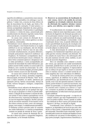 Meneghelli UG & Martinelli ALC




superfície do abdômen; a característica mais marcan-       5– Descrever as características de localização da
te do movimento peristáltico do estômago é sua fre-           rede venosa, visível e do sentido da corrente
qüência: 3 ondas/ min, a mesma do ritmo elétrico de           sangüínea na circulação colateral, decorrente
base da musculatura lisa do órgão, que limita a fre-          da obstrução dos seguintes sistemas venosos:
qüência máxima de contrações. O sinal acústico e o            porta, cava inferior, cava superior e mistos
sintoma acompanhante dependem da estase gástrica,
causada pela obstrução. O sinal acústico é a patinhação            O reconhecimento de circulação colateral, no
e o sintoma é o vômito de estase, caracterizado pelo       abdômen, é dado de muita importância para o estabe-
reconhecimento de alimentos ingeridos muitas horas         lecimento do diagnóstico de obstrução que pode ocor-
antes, mais de seis, no material vomitado.                 rer nos principais sistemas venosos do organismo. As
       As causas mais comuns de obstrução da re-           veias que conduzem um caudal aumentado de sangue
gião do antro gástrico são o câncer gástrico e as úlce-    caracterizam-se pela dilatação e tortuosidade. A não
ras pépticas, estenosantes.                                visualização dessas veias, na parede abdominal, não
- Peristaltismo visível, indicativo de obstrução no in-    exclui a possibilidade de presença de circulação cola-
  testino delgado: o movimento localiza-se na região       teral, pois pode ser explicada pela presença de espes-
  umbilical ou em sua imediações, não tem direção          so tecido adiposo ou edema local.
  constante e pode-se observar mais de uma onda,                   A clara determinação do sentido da corrente
  ocorrendo simultaneamente, em pontos diferentes,         sangüínea é de fundamental importância para que se
  tornando praticamente impossível estabelecer sua         saiba qual dos sistemas referidos está obstruído. Ou-
  freqüência. Os fenômenos acompanhantes decor-            tros achados do exame físico e das informações obti-
  rem da luta do intestino para vencer o obstáculo. As     das pela anamnese deverão entrar, também, no pro-
  dores fortes costumam aparecer e desaparecer com         cesso de raciocínio diagnóstico.
  as ondas peristálticas e serem acompanhadas por                  Deve ser entendida como colateral a circula-
  aumento da intensidade dos ruídos hidroaéreos, que       ção venosa, que apresenta um caudal anormalmente
  podem assumir timbre metálico ou serem audíveis à        aumentado, podendo haver ou não a inversão do sen-
  distância, sem o auxílio do estetoscópio. Se a obs-      tido normal da corrente sangüínea. É imprescindível
  trução estiver no intestino delgado, proximal, podem     que se conheça em que regiões se situam as conexões
  ocorrer vômitos escuros de odor fecalóide.               entre os sistemas venosos e o sentido normal da cor-
       As causas mais comuns de obstrução do intes-        rente sangüínea das veias subcutâneas do abdômen.
tino delgado são: na criança, anomalias congênitas,                A conexão do sistema portal com a circulação
intussuscepção, divertículo de Meckel, “bolo” de ás-       venosa, superficial, do abdômen faz-se pelas veias
caris e corpos estranhos; no adulto, aderências por        paraumbilicais, que desembocam na veia portal, es-
operações prévias, hérnias encarceradas, doença de         querda; essas veias são operantes durante a vida intra-
Crohn, tumores benignos e malignos, compressões            uterina, porém fecham-se a partir do nascimento, mas
extrínsecas.                                               podem ser permeadas, se ocorrer hipertensão portal.
- Peristaltismo visível, indicativo de obstrução nos có-   As conexões entre o sistema cava inferior e o supe-
   lons: a localização pode ser em qualquer das regi-      rior, existentes na periferia do abdômen, situam-se,
   ões em que se projetam os cólons na parede abdo-        aproximadamente, na linha transversal que passa pela
   minal, e a direção do movimento é a mesma do trân-      cicatriz umbilical.
   sito normal. É mais evidente o peristaltismo visível    - Circulação colateral do tipo portal – é o tipo de cir-
   do cólon transverso. A presença de dilatação, como         culação colateral, que mais freqüentemente se ob-
   no caso do megacólon chagásico, facilita a percep-         serva na prática médica. Ocorre, quando se estabe-
   ção do movimento intestinal. O movimento visível           lece obstáculo ao fluxo venoso, proveniente do tubo
   dos cólons costuma ser lento, como o do estômago,          digestivo e do baço, em direção ao fígado.
   porque, nem sempre, é verdadeiramente peristáltico.             Considerando como referência os sinusóides
   O fenômeno acústico presente pode ser aumento           hepáticos, na dependência do local em que está o obs-
   dos ruídos hidroaéreos e o sintoma acompanhante         táculo ao fluxo portal, a hipertensão portal pode ser:
   costuma ser parada da emissão de fezes e gazes.         pré-sinusoidal, sinusoidal ou pós-sinusoidal. A pré-si-
       As causas mais comuns de obstrução dos có-          nusoidal pode ocorrer em situação pré-hepática (exem-
lons são o câncer de cólon e o megacólon chagásico,        plo, trombose de veia porta) ou intra-hepática, no es-
especialmente, se foi formado fecaloma.                    paço porta (exemplo, esquistossomose mansônica); a


270
 