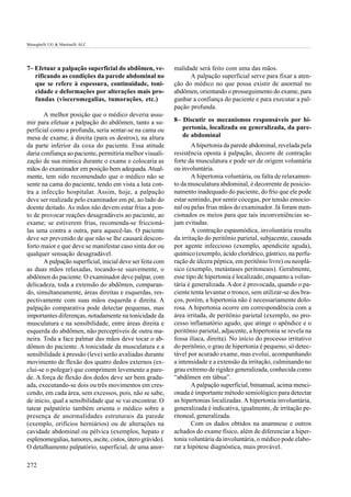 Meneghelli UG & Martinelli ALC




7– Efetuar a palpação superficial do abdômen, ve-           malidade será feito com uma das mãos.
   rificando as condições da parede abdominal no                  A palpação superficial serve para fixar a aten-
   que se refere à espessura, continuidade, toni-           ção do médico no que possa existir de anormal no
   cidade e deformações por alterações mais pro-            abdômen, orientando o prosseguimento do exame, para
   fundas (visceromegalias, tumorações, etc.)               ganhar a confiança do paciente e para executar a pal-
                                                            pação profunda.
       A melhor posição que o médico deveria assu-
mir para efetuar a palpação do abdômen, tanto a su-         8– Discutir os mecanismos responsáveis por hi-
perficial como a profunda, seria sentar-se na cama ou          pertonia, localizada ou generalizada, da pare-
mesa de exame, à direita (para os destros), na altura          de abdominal
da parte inferior da coxa do paciente. Essa atitude                 A hipertonia da parede abdominal, revelada pela
daria confiança ao paciente, permitiria melhor visuali-     resistência oposta à palpação, decorre de contração
zação de sua mímica durante o exame e colocaria as          forte da musculatura e pode ser de origem voluntária
mãos do examinador em posição bem adequada. Atual-          ou involuntária.
mente, tem sido recomendado que o médico não se                     A hipertonia voluntária, ou falta de relaxamen-
sente na cama do paciente, tendo em vista a luta con-       to da musculatura abdominal, é decorrente de posicio-
tra a infecção hospitalar. Assim, hoje, a palpação          namento inadequado do paciente, do frio que ele pode
deve ser realizada pelo examinador em pé, ao lado do        estar sentindo, por sentir cócegas, por tensão emocio-
doente deitado. As mãos não devem estar frias a pon-        nal ou pelas frias mãos do examinador. Já foram men-
to de provocar reações desagradáveis ao paciente, ao        cionados os meios para que tais inconveniências se-
exame; se estiverem frias, recomenda-se friccioná-          jam evitadas.
las uma contra a outra, para aquecê-las. O paciente                 A contração espasmódica, involuntária resulta
deve ser prevenido de que não se lhe causará descon-        da irritação do peritônio parietal, subjacente, causada
forto maior e que deve se manifestar caso sinta dor ou      por agente infeccioso (exemplo, apendicite aguda),
qualquer sensação desagradável.                             químico (exemplo, ácido clorídrico, gástrico, na perfu-
       A palpação superficial, inicial deve ser feita com   ração de úlcera péptica, em peritônio livre) ou neoplá-
as duas mãos relaxadas, tocando-se suavemente, o            sico (exemplo, metástases peritoneais). Geralmente,
abdômen do paciente. O examinador deve palpar, com          esse tipo de hipertonia é localizado, enquanto a volun-
delicadeza, toda a extensão do abdômen, comparan-           tária é generalizada. A dor é provocada, quando o pa-
do, simultaneamente, áreas direitas e esquerdas, res-       ciente tenta levantar o tronco, sem utilizar-se dos bra-
pectivamente com suas mãos esquerda e direita. A            ços, porém, a hipertonia não é necessariamente dolo-
palpação comparativa pode detectar pequenas, mas            rosa. A hipertonia ocorre em correspondência com a
importantes diferenças, notadamente na tonicidade da        área irritada, de peritônio parietal (exemplo, no pro-
musculatura e na sensibilidade, entre áreas direita e       cesso inflamatório agudo, que atinge o apêndice e o
esquerda do abdômen, não perceptíveis de outra ma-          peritônio parietal, adjacente, a hipertonia se revela na
neira. Toda a face palmar das mãos deve tocar o ab-         fossa ilíaca, direita). No início do processo irritativo
dômen do paciente. A tonicidade da musculatura e a          do peritônio, o grau de hipertonia é pequeno, só detec-
sensibilidade à pressão (leve) serão avaliadas durante      tável por acurado exame, mas evolui, acompanhando
movimento de flexão dos quatro dedos externos (ex-          a intensidade e a extensão da irritação, culminando no
clui-se o polegar) que comprimem levemente a pare-          grau extremo de rigidez generalizada, conhecida como
de. A força de flexão dos dedos deve ser bem gradu-         “abdômen em tábua”.
ada, executando-se dois ou três movimentos em cres-                 A palpação superficial, bimanual, acima menci-
cendo, em cada área, sem excessos, pois, não se sabe,       onada é importante método semiológico para detectar
de início, qual a sensibilidade que se vai encontrar. O     as hipertonias localizadas. A hipertonia involuntária,
tatear palpatório também orienta o médico sobre a           generalizada é indicativa, igualmente, de irritação pe-
presença de anormalidades estruturais da parede             ritoneal, generalizada.
(exemplo, orifícios herniários) ou de alterações na                 Com os dados obtidos na anamnese e outros
cavidade abdominal ou pélvica (exemplos, hepato e           achados do exame físico, além de diferenciar a hiper-
esplenomegalias, tumores, ascite, cistos, útero grávido).   tonia voluntária da involuntária, o médico pode elabo-
O detalhamento palpatório, superficial, de uma anor-        rar a hipótese diagnóstica, mais provável.

272
 