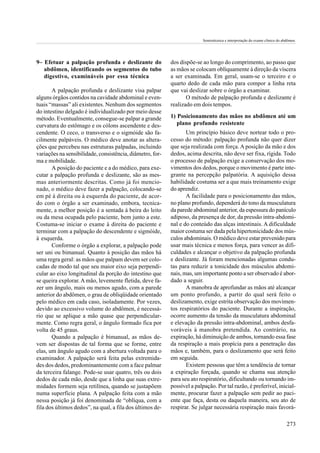 Semiotécnica e interpretação do exame clínico do abdômen.




9– Efetuar a palpação profunda e deslizante do             dos dispõe-se ao longo do comprimento, ao passo que
   abdômen, identificando os segmentos do tubo             as mãos se colocam oblíquamente à direção da víscera
   digestivo, examináveis por essa técnica                 a ser examinada. Em geral, usam-se o terceiro e o
                                                           quarto dedo de cada mão para compor a linha reta
       A palpação profunda e deslizante visa palpar        que vai deslizar sobre o órgão a examinar.
alguns órgãos contidos na cavidade abdominal e even-              O método de palpação profunda e deslizante é
tuais “massas” ali existentes. Nenhum dos segmentos        realizado em dois tempos.
do intestino delgado é individualizado por meio desse
método. Eventualmente, consegue-se palpar a grande         1) Posicionamento das mãos no abdômen até um
curvatura do estômago e os cólons ascendente e des-           plano profundo resistente
cendente. O ceco, o transverso e o sigmóide são fa-               Um princípio básico deve nortear todo o pro-
cilmente palpáveis. O médico deve anotar as altera-        cesso do método: palpação profunda não quer dizer
ções que percebeu nas estruturas palpadas, incluindo       que seja realizada com força. A posição da mão e dos
variações na sensibilidade, consistência, diâmetro, for-   dedos, acima descrita, não deve ser fixa, rígida. Todo
ma e mobilidade.                                           o processo de palpação exige a conservação dos mo-
       A posição do paciente e a do médico, para exe-      vimentos dos dedos, porque o movimento é parte inte-
cutar a palpação profunda e deslizante, são as mes-        grante na percepção palpatória. A aquisição dessa
mas anteriormente descritas. Como já foi mencio-           habilidade costuma ser a que mais treinamento exige
nado, o médico deve fazer a palpação, colocando-se         do aprendiz.
em pé à direita ou à esquerda do paciente, de acor-               A facilidade para o posicionamento das mãos,
do com o órgão a ser examinado, embora, tecnica-           no plano profundo, dependerá do tono da musculatura
mente, a melhor posição é a sentada à beira do leito       da parede abdominal anterior, da espessura do panículo
ou da mesa ocupada pelo paciente, bem junto a este.        adiposo, da presença de dor, da pressão intra-abdomi-
Costuma-se iniciar o exame à direita do paciente e         nal e do conteúdo das alças intestinais. A dificuldade
terminar com a palpação do descendente e sigmóide,         maior costuma ser dada pela hipertonicidade dos mús-
à esquerda.                                                culos abdominais. O médico deve estar prevenido para
       Conforme o órgão a explorar, a palpação pode        usar mais técnica e menos força, para vencer as difi-
ser uni ou bimanual. Quanto à posição das mãos há          culdades e alcançar o objetivo da palpação profunda
uma regra geral: as mãos que palpam devem ser colo-        e deslizante. Já foram mencionadas algumas condu-
cadas de modo tal que seu maior eixo seja perpendi-        tas para reduzir a tonicidade dos músculos abdomi-
cular ao eixo longitudinal da porção do intestino que      nais, mas, um importante ponto a ser observado é abor-
se queira explorar. A mão, levemente fletida, deve fa-     dado a seguir.
zer um ângulo, mais ou menos agudo, com a parede                  A manobra de aprofundar as mãos até alcançar
anterior do abdômen, o grau de obliqüidade orientado       um ponto profundo, a partir do qual será feito o
pelo médico em cada caso, isoladamente. Por vezes,         deslizamento, exige estrita observação dos movimen-
devido ao excessivo volume do abdômen, é necessá-          tos respiratórios do paciente. Durante a inspiração,
rio que se aplique a mão quase que perpendicular-          ocorre aumento da tensão da musculatura abdominal
mente. Como regra geral, o ângulo formado fica por         e elevação da pressão intra-abdominal, ambos desfa-
volta de 45 graus.                                         voráveis à manobra pretendida. Ao contrário, na
       Quando a palpação é bimanual, as mãos de-           expiração, há diminuição de ambos, tornando essa fase
vem ser dispostas de tal forma que se forme, entre         da respiração a mais propícia para a penetração das
elas, um ângulo agudo com a abertura voltada para o        mãos e, também, para o deslizamento que será feito
examinador. A palpação será feita pelas extremida-         em seguida.
des dos dedos, predominantemente com a face palmar                Existem pessoas que têm a tendência de tornar
da terceira falange. Pode-se usar quatro, três ou dois     a expiração forçada, quando se chama sua atenção
dedos de cada mão, desde que a linha que suas extre-       para seu ato respiratório, dificultando ou tornando im-
midades formem seja retilínea, quando se justapõem         possível a palpação. Por tal razão, é preferível, inicial-
numa superfície plana. A palpação feita com a mão          mente, procurar fazer a palpação sem pedir ao paci-
nessa posição já foi denominada de “oblíqua, com a         ente que faça, desta ou daquela maneira, seu ato de
fila dos últimos dedos”, na qual, a fila dos últimos de-   respirar. Se julgar necessária respiração mais favorá-

                                                                                                                            273
 