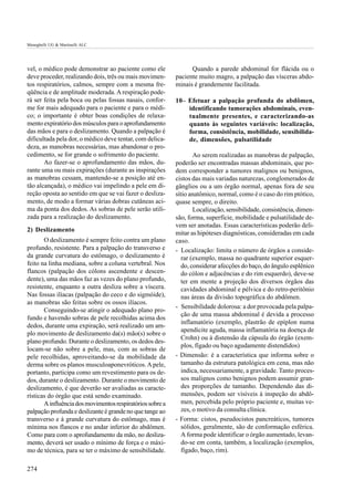 Meneghelli UG & Martinelli ALC




vel, o médico pode demonstrar ao paciente como ele               Quando a parede abdominal for flácida ou o
deve proceder, realizando dois, três ou mais movimen-      paciente muito magro, a palpação das vísceras abdo-
tos respiratórios, calmos, sempre com a mesma fre-         minais é grandemente facilitada.
qüência e de amplitude moderada. A respiração pode-
rá ser feita pela boca ou pelas fossas nasais, confor-     10– Efetuar a palpação profunda do abdômen,
me for mais adequado para o paciente e para o médi-            identificando tumorações abdominais, even-
co; o importante é obter boas condições de relaxa-             tualmente presentes, e caracterizando-as
mento expiratório dos músculos para o aprofundamento           quanto às seguintes variáveis: localização,
das mãos e para o deslizamento. Quando a palpação é            forma, consistência, mobilidade, sensibilida-
dificultada pela dor, o médico deve tentar, com delica-        de, dimensões, pulsatilidade
deza, as manobras necessárias, mas abandonar o pro-
cedimento, se for grande o sofrimento do paciente.                Ao serem realizadas as manobras de palpação,
       Ao fazer-se o aprofundamento das mãos, du-          poderão ser encontradas massas abdominais, que po-
rante uma ou mais expirações (durante as inspirações       dem corresponder a tumores malignos ou benignos,
as manobras cessam, mantendo-se a posição até en-          cistos das mais variadas naturezas, conglomerados de
tão alcançada), o médico vai impelindo a pele em di-       gânglios ou a um órgão normal, apenas fora de seu
reção oposta ao sentido em que se vai fazer o desliza-     sítio anatômico, normal, como é o caso do rim ptótico,
mento, de modo a formar várias dobras cutâneas aci-        quase sempre, o direito.
ma da ponta dos dedos. As sobras de pele serão utili-             Localização, sensibilidade, consistência, dimen-
zada para a realização do deslizamento.                    são, forma, superfície, mobilidade e pulsatilidade de-
                                                           vem ser anotadas. Essas características poderão deli-
2) Deslizamento
                                                           mitar as hipóteses diagnósticas, consideradas em cada
       O deslizamento é sempre feito contra um plano       caso.
profundo, resistente. Para a palpação do transverso e      - Localização: limita o número de órgãos a conside-
da grande curvatura do estômago, o deslizamento é            rar (exemplo, massa no quadrante superior esquer-
feito na linha mediana, sobre a coluna vertebral. Nos        do, considerar afecções do baço, do ângulo esplênico
flancos (palpação dos cólons ascendente e descen-            do cólon e adjacências e do rim esquerdo), deve-se
dente), uma das mãos faz as vezes do plano profundo,         ter em mente a projeção dos diversos órgãos das
resistente, enquanto a outra desliza sobre a víscera.        cavidades abdominal e pélvica e do retro-peritônio
Nas fossas ilíacas (palpação do ceco e do sigmóide),         nas áreas da divisão topográfica do abdômen.
as manobras são feitas sobre os ossos ilíacos.
                                                           - Sensibilidade dolorosa: a dor provocada pela palpa-
       Conseguindo-se atingir o adequado plano pro-
                                                             ção de uma massa abdominal é devida a processo
fundo e havendo sobras de pele recolhidas acima dos
                                                             inflamatório (exemplo, plastrão de epíplon numa
dedos, durante uma expiração, será realizado um am-
                                                             apendicite aguda, massa inflamatória na doença de
plo movimento de deslizamento da(s) mão(s) sobre o
                                                             Crohn) ou à distensão da cápsula do órgão (exem-
plano profundo. Durante o deslizamento, os dedos des-
                                                             plos, fígado ou baço agudamente distendidos)
locam-se não sobre a pele, mas, com as sobras de
pele recolhidas, aproveitando-se da mobilidade da          - Dimensão: é a característica que informa sobre o
derma sobre os planos musculoaponevróticos. A pele,          tamanho da estrutura patológica em cena, mas não
portanto, participa como um revestimento para os de-         indica, necessariamente, a gravidade. Tanto proces-
dos, durante o deslizamento. Durante o movimento de          sos malignos como benignos podem assumir gran-
deslizamento, é que deverão ser avaliadas as caracte-        des proporções de tamanho. Dependendo das di-
rísticas do órgão que está sendo examinado.                  mensões, podem ser visíveis à inspeção do abdô-
       A influência dos movimentos respiratórios sobre a     men, percebida pelo próprio paciente e, muitas ve-
palpação profunda e deslizante é grande no que tange ao      zes, o motivo da consulta clínica.
transverso e à grande curvatura do estômago, mas é         - Forma: cistos, pseudocistos pancreáticos, tumores
mínima nos flancos e no andar inferior do abdômen.           sólidos, geralmente, são de conformação esférica.
Como para com o aprofundamento da mão, no desliza-           A forma pode identificar o órgão aumentado, levan-
mento, deverá ser usado o mínimo de força e o máxi-          do-se em conta, também, a localização (exemplos,
mo de técnica, para se ter o máximo de sensibilidade.        fígado, baço, rim).

274
 