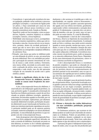 Semiotécnica e interpretação do exame clínico do abdômen.




- Consistência: é apreciada pela resistência da mas-         dualmente; a dor acentua-se à medida que a mão vai
  sa à palpação, podendo variar conforme o processo          aprofundando; em seguida, retira-se bruscamente a
  patológico (exemplos, o carcinoma de fígado pode           mão. O sinal é positivo, quando o paciente apresenta
  ser pétreo, o baço aumentado por causa de uma              dor aguda com esse último movimento, geralmente,
  infecção pode oferecer pouca resistência à com-            expressando verbal e mimicamente a sensação desa-
  pressão (consistência mole, branda ou flácida).            gradável. Evidentemente, o paciente deve ser preve-
- Superfície: pode ser lisa (exemplos: cistos ou pseu-       nido da manobra e do que vai sentir, uma vez que a
  docisto, hepatite, esteatose hepática) ou nodular          dor pode ser muito intensa. É o sinal de Blumberg.
  (exemplos: tumores, cirrose hepática).                             Acompanhando o sinal da dor à descompres-
- Mobilidade: uma massa que se move, acompanhan-             são brusca, observa-se hipertonia da musculatura no
  do os movimentos respiratórios, indica que está re-        local, como outro indicativo da peritonite. A contração
  lacionada a uma das vísceras móveis ou ao mesen-           pode ser forte e contínua, mas, pode ocorrer somente
  tério, portanto, dentro da cavidade peritoneal. A          quando se exerce pressão, mesmo que suave, com os
  massa que não se move deve estar localizada no             dedos; é como se fosse chamada a atenção dos mús-
  retroperitônio ou corresponder a neoplasia infiltrativa    culos para que eles se contraiam no sentido de defen-
  de estruturas fixas.                                       der a parte subjacente e inflamada. A resistência mus-
- Pulsação: uma massa que pulsa no abdômen pode              cular, mesmo em peritonite grave, pode ser pequena,
  ser uma dilatação de artéria, ou seja, um aneurisma        se os músculos abdominais forem fracos. Dependen-
  da aorta abdominal. Deve ser entendido por pulsa-          do da causa determinante do peritonismo, outros si-
  ção a percepção de aumento intermitente do volu-           nais e sintomas auxiliarão no diagnóstico.
  me da massa a cada sístole cardíaca. Entretanto,                   A dor à descompressão brusca e a resistência
  uma massa sólida, encostada na aorta pode trans-           da parede compõem o que pode ser chamado de si-
  mitir a pulsação da artéria; nesse caso, a massa é         nais de peritonismo. A dor no exato ponto da inflama-
  empurrada a cada sístole, mas ela não apresenta            ção do peritônio decorre do comprometimento do
  variação de seu tamanho de acordo com o pulso              peritônio parietal ou do mesentério, uma vez que es-
  sistólico, central.                                        sas estruturas são supridas por nervos cérebro-espinais
                                                             que têm fina representação no cérebro, ao contrário
11– Discutir o significado clínico de dor à des-             da inervação visceral.
    compressão brusca do abdômen, mencio-                            Pode-se distinguir casos de peritonite localiza-
    nando as causas mais freqüentes da anor-                 da e de peritonite difusa. A peritonite localizada ocor-
    malidade                                                 re quando o processo infeccioso atinge o peritônio das
       A dor, à descompressão brusca do abdômen, é           vizinhanças de um órgão (exemplo, apendicite,
sinal indicativo de inflamação aguda do peritônio, ou        colecistite, diverticulite). O grande epíplon tende a se
seja, peritonite aguda. É causada pela colonização de        fixar na região inflamada, circunscrevendo e tenden-
bactérias nos folhetos peritoneais, a partir de um foco      do a isolar o foco inflamado. A difusa ocorre pela ex-
situado no próprio abdômen (exemplo, apendicite,             pansão de uma localizada, ou por rápido comprometi-
colecistites, diverticulites agudas) ou fora dele, por via   mento da generalidade do peritônio (exemplo, perito-
hematogênica (exemplo, septicemias), por aberturas           nite espontânea, septicemia).
na parede abdominal (exemplo, perfurações da pare-
de abdominal) ou por translocação de bactérias exis-         12– Efetuar a detecção dos ruídos hidroaéreos
tentes nos intestinos (peritonite espontânea em ascite).         em suas variedades: patinhação, gargarejo
A peritonite também pode ser de natureza química                 e borborigmo
(exemplo, material acidopéptico em úlcera duodenal,                Os fenômenos acústicos, que ocorrem no ab-
perfurada). A zona inflamada do peritônio é a que res-       dômen podem ser audíveis por intermédio do estetos-
ponde com dor à descompressão brusca.                        cópio ou à distância. Podem ser percebidos sem se
       Antes de pesquisar a dor à descompressão brus-        tocar o abdômen, durante a palpação ou em mano-
ca deve ser feita a palpação superficial, delicada, em       bras manuais de provocação. Neste item, serão abor-
toda a extensão do abdômen; localizado um ponto ou           dados apenas os que são audíveis sem o estetoscópico.
área dolorosa, ou mesmo se ela é referida espontanea-              A presença de gases é indispensável para a pro-
mente pelo paciente, vai-se comprimindo lenta e gra-         dução de ruídos, uma vez que eles são produzidos por

                                                                                                                              275
 