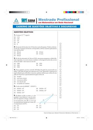 Exame de Seleção para o Mestrado Profissional em Matemática em Rede Nacional | 1
ESPAÇORESERVADOPARARASCUNHO
QUESTÕES OBJETIVAS
1. O número 27–2/3
é igual a:
(A) 1/18
(B) 1/81
(C) 1/9
(D) –18
(E) 9
2. Um pacote de biscoitos tem 10 biscoitos e pesa 85 gramas. É dada a informa-
ção de que 15 gramas do biscoito correspondem a 90 kcal. Quantas quilocalorias
tem cada biscoito?
(A) 38 kcal (B) 43 kcal
(C) 46 kcal (D) 51 kcal
(E) 56 kcal
3. No dia do aniversário de João em 2010, uma pessoa perguntou a idade dele.
João respondeu: “se eu não contasse os sábados e os domingos da minha vida, eu teria
40 anos de idade”. João nasceu no ano de:
(A) 1946 (B) 1954
(C) 1962 (D) 1964
(E) 1968
4. Numa papelaria, pacotes contendo 500 folhas de papel são armazenados em
pilhas. Cada folha de papel tem espessura de 0,1 mm. Ignorando a espessura do
papel utilizado para embrulhar os pacotes, podemos aﬁrmar que a altura de uma
pilha de 60 pacotes é aproximadamente igual à altura de
(A) um gato
(B) uma mesa comum
(C) uma pessoa adulta
(D) uma sala de aula
(E) um prédio de 3 andares
5. O valor exato de 6666662
– 3333342
é:
(A) 333332 • 106
(B) 333334 • 109
(C) 333332 • 108
(D) 333334 • 108
(E) 333332 • 1010
6. Na ﬁgura ao lado, as retas r er s são
paralelas a uma distância 2 uma da outra.
AB é um segmento unitário contido em s,
X é um ponto deX r comr = 5AX e P é o pé
da perpendicular baixada de B sobre AX.
O comprimento de BP é:
(A) 2/3 (B) 1/5
(C) 2/5 (D) 3/4
(E) 2/3
Mestrado Profissional
em Matemática em Rede Nacional
CADERNO DE QUESTÕES OBJETIVAS E DISCURSIVAS
SBM_PROVA.indd 1SBM_PROVA.indd 1 28/1/2011 12:45:4828/1/2011 12:45:48
 