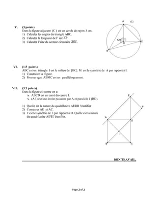 V.

VI.

VII.

(3 points)
Dans la figure adjacent (C ) est un cercle de rayon 3 cm.
1) Calculer les angles du triangle ABC.
2) Calculer la longueur de l’ arc
.
3) Calculer l’aire du secteur circulaire
.

(1.5 points)
ABC est un triangle. I est le milieu de [BC]. M est le symétrie de A par rapport à I.
1) Construire la figure.
2) Prouver que ABMC est un parallélogramme.

(3.5 points)
Dans la figure ci-contre on a:
 ABCD est un carré du centre I.
 (AE) est une droite passante par A et parallèle à (BD).
1) Quelle est la nature du quadrilatère AEDB ?Justifier
2) Comparer AE et AC.
3) F est le symétrie de I par rapport à D. Quelle est la nature
du quadrilatère AIFE? Justifier.

BON TRAVAIL.

Page 2 of 2

 