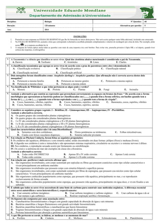 Disciplina: Biologia Nº Questões: 60
Duração: 120 minutos Alternativas por questão: 5
Ano: 2014
INSTRUÇÕES
1. Preencha as suas respostas na FOLHA DE RESPOSTAS que lhe foi fornecida no início desta prova. Não será aceite qualquer outra folha adicional, incluindo este enunciado.
2. Na FOLHA DE RESPOSTAS, assinale a letra que corresponde à alternativa escolhida pintando completamente o interior do rectângulo por cima da letra. Por exemplo, pinte
assim , se a resposta escolhida for A
3. A máquina de leitura óptica anula todas as questões com mais de uma resposta e/ou com borrões. Para evitar isto, preencha primeiro à lápis HB, e só depois, quando tiver
certeza das respostas, à esferográfica.
1. A Taxonomia é a ciência que classifica os seres vivos. Qual dos cientistas abaixo mencionado é considerado o pai da Taxonomia.
A. Darwin B. Teofrasto C. Aristóteles D. Lineu E. Charles
2. A classificação taxonómica que agrupa os seres vivos de acordo com o grau de parentesco entre eles é denominada de:
A. Classificação evolutiva B. Classificação prática C. Classificação natural
D. Classificação racional E. Classificação artificial
3. Dois mosquitos foram classificados como: Anopheles darlingi e Anopheles gambiae. Que afirmação não é correcta acerca destes dois
mosquitos?
A. Pertencem a mesma família B. Pertencem ao mesmo genéro C. Pertencem a mesma espécie
D. Pertencem a mesma classe E. Pertecem a mesma ordem
4. Na classificação de Whittaker a que reino pertencem as algas azuis e verdes?
A. Monera B. Protista C. Plantae D. Fungi E. Animalia
5. Assinale a alternativa que contém as expressões que preencham correctamente os espaços em branco da frase: “ De acordo com a forma
morfológica que apresentam as bactérias podem ser classificacados em (........) quando têm a forma esférica, em bacilos quando tem a
forma de (........), em (........) quando tem a forma espiralada e em (........) quando tem a forma de vírgula”.
A. Cocos, bastonetes, vibriões, espirilos B. Cocos, bastonetes, espirilos, vibriões C. Bastonetes, cocos, espirilos, vibriões
D. Cocos, bastonetes, sarcina, vibriões E. Cocos, bastonetes, espirilos, sarcina
6. Considere os seguintes grupos vegetais: I – Briófitas; II – Gimnospermas; III – Angiospermas; IV –Pteridófitas.
Assinale a alternativa correcta.
A. Os quatro grupos são considerados plantas criptogâmicas
B. Os quatro grupos são considerados plantas fanerogâmicas
C. I e IV são considerados plantas criptogâmicas e II e III plantas fanerogâmicas
D. I e II são considerados plantas criptogâmicas e III e IV plantas fanerogâmicas
E. I, II e IV são considerados plantas criptogâmicas e III plantas fanerogâmicas
7. Qual das características abaixo não é de uma Dicotiledônea?
A. Sementes com dois cotilédones; B. Flores pentâmeras ou tetrâmeras. C. Folhas reticulinérveas;
D. Caules com feixes vasculares dispersos; E. Sistema radicular pivotante
8. Em relação ao Phylum Cnidaria, foram feitas as seguintes proposições:
I. Os cnidários são aquáticos, diblásticos e com simetria radial, sendo encontrados em duas formas: pólipos (fixos) e medusas (livres).
II. A digestão nos cnidários é extra e intracelular e não apresentam sistemas respiratório, circulatório ou excretor e o sistema nervoso é difuso.
III. Nos cnidários, a reprodução sexuada ocorre por brotamento ou estrobilização.
IV. Os corais e a anêmona-do-mar são exemplos da classe dos cifozoários.
Assinale a alternativa correta:
A. Todas estão INCORRETAS B. Apenas III e IV estão corretas C. Apenas I está correta
D. Todas estão corretas E. Apenas I e II estão corretas
9. Em relação aos poríferos é mais correcto afirmar que:
A. São organismos invertebrados, com corpo sustentado por espículas ou fibras que possuem coanócitos como tipo celular característico e
vivem principalmente em ambiente marinho
B. São organismos invertebrados que possuem corpo com simetria bilateral e superfície porosa
C. São organismos invertebrados, com corpo sustentado somente por fibras de espongina, que possuem coa-nócitos como tipo celular
característico. Vivem principalmente em ambiente marinho
D. São organismos conhecidos popularmente como esponjas, que possuem vida aquática, principalmente no mar, e se reproduzem
exclusivamente de forma sexuada
E. São organismos conhecidos popularmente como esponjas, que possuem vida aquática, principalmente em água doce, e vivem fixados a um
substrato
10. É sabido que todos os seres vivos necessitam de uma fonte de carbono para construir suas moléculas orgânicas. A diferença essencial
entre seres autotróficos e seres heterotróficos é, respectivamente:
A. Usar somente carbono inorgânico B. Usar carbono inorgânico e carbono orgânico C. Usar carbono da água e do ar
D. Usar metano e gás carbônico E. Realizar respiração aeróbia e fermentação
11. Os líquenes são compostos por uma associação entre:
A. Cianobactérias fotossintetizantes e fungos com grande capacidade de absorção de água e sais minerais
B. Bactérias anaeróbias e fungos filamentosos com grande actividade fotossintetizante
C. Bactérias anaeróbias heterotróficas e cianobactérias que fazem fotossíntese
D. Vegetais fotossintetizantes e fungos com grande capacidade de absorção de água e sais minerais
E. Protistas heterotróficos por absorção e protistas autotróficos por fotossíntese
12. A que filo pertecem os corais, as hidras, as medusas e as anemonas do mar?
A. Porifera B. Cnidaria C. Mollusca D. Echinodermata E. Platelelminta
 