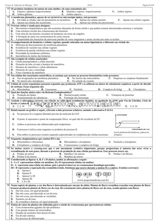 Exame de Admissão de Biologia - 2014 DAU Página 2 of 4
13. Os produtos imediatos da meiose de uma abelha e de uma samambaia são:
A. Esporos e gâmetas respectivamente B. Gâmetas e esporos respectivamente C. Ambos zigotos
D. Ambos gâmetas E. Ambos esporos
14. A membrana plasmática, apesar de ser invisível ao microscópio óptico, está presente:
A. Em todas as células, seja ela procariótica ou eucariótica B. Apenas nas células animais C. Apenas nas células vegetais
D. Apenas nas células dos eucariontes E. Apenas nas células dos procariontes
15. O termo ciclose é usado para designar:
A. Movimentos citoplasmáticos que não acarretam alterações da forma celular e que podem arrastar determinadas estruturas e inclusões
B. Uma estrutura circular dos cromossomos das bactérias
C. Uma série de movimentos circulares de hemáceas em torno de coágulos
D. A formação de anéis nos cromossomos de certas moscas
E. A propriedade dos leucócitos de atravessar paredes de vasos sanguíneos e assim circular por entre os tecidos
16. O comportamento de hemácias e células vegetais, quando colocadas em meios hipotónicos, é diferente em virtude da:
A. Diferença de funcionamento da membrana plasmática
B. Existência de vacúolos nas células vegetais
C. Existência de parede celulósica nas células vegetais
D. Porosidade da membrana celulósica
E. Inexistência de núcleo das hemácias
17. São exemplos de células anucleadas:
A. Célula parenquimática e célula muscular
B. Elemento de tubo crivado e hemácia de mamíferos
C. Hemácia de mamíferos e célula albuminosa
D. Elemento de vaso e macrófago
E. Vírus e hemácia de mamíferos
18. Nas células dos eucariontes autotróficos, as enzimas que actuam no processo fotossintético estão presentes:
A. Nas invaginações da membrana plasmática B. No interior das mitocôndrias C. Dispersas no citoplasm fundamental
D. No interior dos cloroplastos E. Na solução do vacúolo
19. Células de certos organismos possuem organelas que produzem ATP e os utilizam na síntese de substâncias orgânicas a partir de dioxido
de carbono. Essas organelas são:
A. Mitocôndrias B. Lisossomas C. Nucléolo D. Complexo de Golgi E. Cloroplastos
20. Qual das funções abaixo não é do Retículo Endoplasmático?
A. Produção de lípidos B. Desintoxicação celular C. Transporte de proteínas
D. Armazenamento de substâncias E. Formação dos lisossomas
21. Assinale a alternativa correcta, em relação ao saldo final (rendimento líquido), na produção de ATPs pela Via da Glicólise, Ciclo de
Krebs e Cadeia Respiratória, respectivamente:
A. 2, 2, 34 B. 4, 8, 24 C. 4, 4, 30 D. 2, 4, 32 E. 2, 8, 26
22. Relativamente ao gráfico a seguir, referente a dois processos celulares, assinale a alternativa FALSA.
A. No processo II o oxigénio libertado provém da molécula de CO2
(www.professor.bio.br/provas_topicos.as
p?topico)
B. O ponto A representa o ponto de compensação fótico, no qual não há excedente de O2
C. Ambos os processos são influenciados pela temperatura
D. O processo I utiliza como reagentes os produtos do processo II
E. Para ambos os processos existem organelas especializadas no citoplasma das células eucariotas
23. Organelos citoplasmáticos que contêm DNA são:
A. Mitocôndrias e ribossomos B. Mitocôndrias e cloroplastos C. Nucléolo e cloroplastos
D. Cloroplastos e complexo de Golgi E. Cromossomos e complexo de Golgy
24. Na meiose ocorre o crossing-over que é um mecanismo evolutivo importante, porque proporciona à maioria dos seres vivos a
recombinação de seus genes, durante o processo de produção de suas células germinativas. Esse processo ocorre na:
A. Prófase da mitose B. Metáfase I da meiose C. Prófase I da Meiose
D. Prófase II da meiose E. Metáfase da mitose
25. Considerando as figuras A, B, C e D abaixo, analise as afirmações a seguir:
I - A e C representam células em metáfase; B e D representam células em anáfase.
II - A representa uma célula em mitose, pois é possível observar os cromossomos homólogos pareados.
III - D representa a separação das cromátides-irmãs, fenômeno que ocorre durante a meiose II e a mitose. Está(ão) correta(s):
A. Apenas I
B. Apenas II
C. Apenas I e III
D. Apenas III
E. I, II e III
(www.projectomedicina.com.br)
26. Numa espécie de plantas, a cor das flores é determinada por um par de alelos. Plantas de flores vermelhas cruzadas com plantas de flores
brancas produzem plantas de flores cor de-rosa. Do cruzamento entre plantas de flores cor de-rosa, resulta plantas com flores:
A. Das três cores, em igual proporção
B. Das três cores, prevalecendo as cor-de-rosa
C. Das três cores, prevalecendo as vermelhas
D. Somente cor-de-rosa
E. Só vermelhas e brancas, em igual proporção
27. Pontas de raízes de plantas são utilizadas para o estudo de cromossomas por apresentarem células:
A. Com cromossomas gigantes do tipo politênico
B. Com grande número de mitocôndrias
C. Dotadas de nucleolos bem desenvolvidos
D. Em divisão mitótica
E. Em processo de diferenciação
 