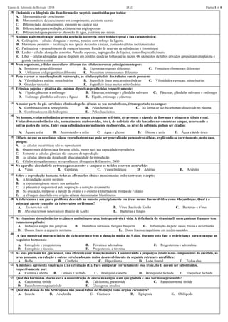 Exame de Admissão de Biologia - 2014 DAU Página 3 of 4
28. O câmbio e o felogênio são duas formações vegetais constituídas por tecido:
A. Meristemático de crescimento
B. Meristemático, de crescimento em comprimento, existente na raiz
C. Diferenciado, de crescimento, existente no caule e raiz
D. Diferenciado para condução, existente nas angiospermas
E. Diferenciado para promover absorção de água, existente nas raízes
29. Assinale a alternativa que contenha a relação incorreta entre tecido vegetal e sua característica:
A. Colênquima – células alongadas e mortas, paredes com reforço de lignina
B. Meristema primário – localização nos ápices de caules e raízes, contendo células indiferenciadas
C. Parênquima – preenchimento de espaços internos. Função de reservas de substâncias e fotossíntese
D. Lenho – células alongadas e mortas. Paredes espessas, impregnadas de lignina, com reforços adicionais
E. Líber – células alongadas que se dispõem em cordões desde as folhas até as raízes. Os elementos de tubos crivados apresentam citoplasma e
grande vacúolo central
30. Num organismo, células musculares diferem das células nervosas principalmente por:
A. Possuirem genes diferentes B. Expressarem genes diferentes C. Possuirem ribossomos diferentes
D. Utilizarem código genético diferente E. Possuirem cromossomos diferentes
31. Para exercer as suas funções de reabsorção, as células epiteliais dos tubulos renais possuem:
A. Vilosidades e muitas; mitocôndrias B. Superficie lisa e poucas mitocôndrias C. Vilosidades e poucas; mitocôndrias
D. Grandes vacuolos E. Superfície lisa e muitas mitocôndrias
32. Tripsina, pepsina e ptialina são enzimas digestivas produzidas respectivamente:
A. Fígado, pâncreas e estômago B. Pâncreas, estômago e glândulas salivares C. Pâncreas, glândulas salivares e estômago
D. Estômago glândulas salivares e fígado E. Fígado, estômago e pâncreas
33. A maior parte do gás carbônico eliminado pelas células no seu metabolismo, é transportado no sangue:
A. Combinado com a hemoglobina B. Pelas hemácias C. Na forma de ião bicarbonato dissolvido no plasma
D. Combinado com ião hidrogénio E. Pelos leucócitos
34.
No homem, várias substâncias presentes no sangue chegam ao nefrónio, atravessam a cápsula de Bowman e atingem o túbulo renal.
Várias dessas substâncias são, normalmente, reabsorvidas, isto é, do nefrónio elas são lançadas novamente ao sangue, retornando a
outras partes do corpo. Entre essas substâncias normalmente reabsorvidas, no nível do nefrónio, podem ser citadas:
A. Água e uréia B. Aminoácidos e uréia C. Água e glicose D. Glicose e uréia E. Água e ácido úrico
35. O facto de que os neurônios não se reproduzirem nao pode ser generalizado para outras células, explicando-se corretamente, neste caso,
porque:
A. As células eucarióticas não se reproduzem
B. Quanto mais diferenciada for uma célula, menor será sua capacidade reprodutiva
C. Somente as células gâmicas são capazes de reprodução
D. As células lábeis são dotadas de alta capacidade de reprodução
E. Células alongadas nunca se reproduzem. (Junqueira & Carneiro, 2000
36. No aparelho circulatório as trocas gasosas entre o sangue e os tecidos ocorrem ao nível de:
A. Veias B. Capilares C. Vasos linfáticos D. Artérias E. Alvéolos
37. Sobre a reprodução humana, todas as afirmações abaixo mencionadas estão correctas excepto:
A. A fecundação ocorre no útero
B. A espermatogênese ocorre nos testículos
C. A placenta é responsável pela respiração e nutrição do embrião
D. Na ovulação, rompe-se a parede do ovário e o ovócito é libertado na trompa de Falópio
E. A clivagem da célula-ovo origina células denominadas blastômeros
38. A tuberculose é um grave problema de saúde no mundo, principlamente em áreas menos desenvolvidas como Moçambique. Qual é o
principal agente causador da tuberculose no Homem?
A. Escherichia coli B. Vírus (bacilo de Koch) C. Bactérias e Virus
D. Mycobacterium tuberculosis (Bacilo de Koch) E. Bactérias e fungos
39. As vitaminas são substâncias orgânicas muito importates, indespensáveis à vida. A deficiência da vitamina D no organismo Humano tem
como consequência:
A. Inchaço e sangue nas gengivas B. Distúrbios nervosos, fadiga e fraqueza C. Inflamação da pele, ossos fracos e deformados
D. Osssos fracos e cegueira nocturna E. Ossos fracos e raquitismo em recém-nascidos
40.
A fase menstrual marca o início do ciclo uterino e tem a duração média de 5 dias. Durante esta fase o ovário lança para o sangue as
seguintes hormonas:
A. Estrogénio e progesterona B. Tiroxina e adrenalina C. Progesterona e adrenalina
D. Estrogénio e tiroxina E. Progesterona e tiroxina
41. As aves precisam ter , para voar, uma eficiente coor denação motora. Considerando a proporção relativa dos componentes do encéfalo, as
aves possuem, em relação a outros vertebrados,um maior desenvolvimento da seguinte estrutura encefálica:
A. Bulbo B. Cerebelo C. Hipotálamo D. Lobo frontal E. Todos eles
42. A minhoca apresenta respiração (I) e circulação (II). Para completar correctamente essa frase, I e II devem ser substituídos,
respectivamente por:
A. Cutânea e aberta B. Cutânea e fechada C. Branquial e aberta D. Branquial e fechada E. Traquela e fechada
43. Qual das hormonas abaixo eleva a concentração de cálcio no sangue e em que gladula é essa hormana produzida?
A. Calcitonina, tiróide B. Calcitonina, paratiróide C. Paratohormona. tiróide
D. Paratohormona.paratiróide E. Glucagona, insulina
44. Qual das classes do filo Arthropoda não possui tubos de Malpighi como orgãos excretores?
A. Insecta B. Arachnida C. Crustacea D. Diplopoda E. Chilopoda
 